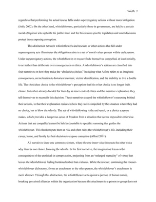 regardless that performing the actual rescue falls under supererogatory actions without moral obligation
(Jokic 2002). On the other hand, whistleblowers, particularly those in government, are held to a certain
moral obligation who upholds the public trust, and for this reason specific legislation and court decisions
protect those exposing corruption.
This distinction between whistleblowers and rescuers or other actions that fall under
supererogatory acts illuminates the obligation exists to a set of moral values present within each person.
Under supererogatory actions, the whistleblower or rescuer finds themselves compelled, at least initially,
to act rather than deliberate over consequences or ethics. A whistleblower’s actions are classified into
four narratives on how they make the “choiceless choice,” including what Alford refers to as imagined
consequences, an inclination to historical moment, victim identification, and the inability to live a double
life. The choiceless choice is the whistleblower’s perception that his or her choice is no longer their
choice, but rather already decided for them by an inner code of ethics and the narrative explanation they
tell themselves to reconcile this decision. These narratives exceed the whistleblower’s reasoning behind
their actions, in that their explanation resides in how they were compelled by the situation where they had
no choice, but to blow the whistle. The act of whistleblowing is the end result, or a choice a person
makes, which provides a dangerous sense of freedom from a situation that seems impossible otherwise.
Actions that are compelled cannot be held accountable to specific reasoning that guides the
whistleblower. This freedom puts them at risk and often ruins the whistleblower’s life, including their
career, home, and family by their decision to expose corruption (Alford 2001).
All narratives share one common element, where the one inner voice instructs the other voice
why there is one choice, blowing the whistle. In the first narrative, the imagination foresees the
consequences of the unethical or corrupt action, projecting from an “enlarged mentality” of virtue that
leaves the whistleblower feeling burdened rather than virtuous. While the rescuer, continuing the rescuer-
whistleblower dichotomy, forms an attachment to the other person, the whistleblower’s attachment is
more abstract. Through this abstraction, the whistleblower acts against a portion of human nature,
breaking perceived alliances within the organization because the attachment to a person or group does not
South 7
 