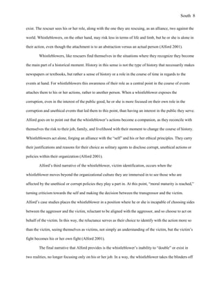 exist. The rescuer sees his or her role, along with the one they are rescuing, as an alliance, two against the
world. Whistleblowers, on the other hand, may risk less in terms of life and limb, but he or she is alone in
their action, even though the attachment is to an abstraction versus an actual person (Alford 2001).
Whistleblowers, like rescuers find themselves in the situations where they recognize they become
the main part of a historical moment. History in this sense is not the type of history that necessarily makes
newspapers or textbooks, but rather a sense of history or a role in the course of time in regards to the
events at hand. For whistleblowers this awareness of their role as a central point in the course of events
attaches them to his or her actions, rather to another person. When a whistleblower exposes the
corruption, even in the interest of the public good, he or she is more focused on their own role in the
corruption and unethical events that led them to this point, than having an interest in the public they serve.
Alford goes on to point out that the whistleblower’s actions become a companion, as they reconcile with
themselves the risk to their job, family, and livelihood with their moment to change the course of history.
Whistleblowers act alone, forging an alliance with the “self” and his or her ethical principles. They carry
their justifications and reasons for their choice as solitary agents to disclose corrupt, unethical actions or
policies within their organization (Alford 2001).
Alford’s third narrative of the whistleblower, victim identification, occurs when the
whistleblower moves beyond the organizational culture they are immersed in to see those who are
affected by the unethical or corrupt policies they play a part in. At this point, “moral maturity is reached,”
turning criticism towards the self and making the decision between the transgressor and the victim.
Alford’s case studies places the whistleblower in a position where he or she is incapable of choosing sides
between the aggressor and the victim, reluctant to be aligned with the aggressor, and so choose to act on
behalf of the victim. In this way, the reluctance serves as their choice to identify with the action more so
than the victim, seeing themselves as victims, not simply an understanding of the victim, but the victim’s
fight becomes his or her own fight (Alford 2001).
The final narrative that Alford provides is the whistleblower’s inability to “double” or exist in
two realities, no longer focusing only on his or her job. In a way, the whistleblower takes the blinders off
South 8
 