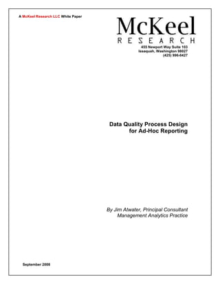 A McKeel Research LLC White Paper




                                                    455 Newport Way Suite 103
                                                  Issaquah, Washington 98027
                                                                (425) 996-0427




                                     Data Quality Process Design
                                           for Ad-Hoc Reporting




                                    By Jim Atwater, Principal Consultant
                                         Management Analytics Practice




  September 2008
 