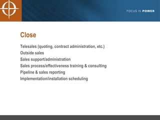 Close Telesales (quoting, contract administration, etc.) Outside sales Sales support/administration Sales process/effectiveness training & consulting Pipeline & sales reporting Implementation/installation scheduling 