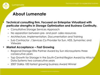 About Lumenate Technical consulting firm, Focused on Enterprise Virtualized with particular strengths in Storage Optimization and Business Continuity,  Consultative Storage Services Approach No separation between pre- and post- sales resources Architecture, Implementation, Documentation and Training Sub Contractor  / Services Co Provider for Sun, HDS, Symantec and VMware Market Acceptance – Fast Growing Regional Storage Elite Partner Award by Sun Microsystems three consecutive years Top Growth for Storage in the South-Central Region Award by Hitachi Data Systems two consecutive years  2007 Dallas 100 fastest growing business Award Winner , 