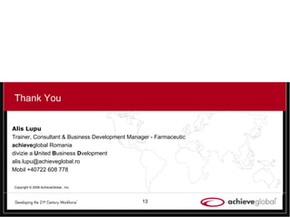 Alis Lupu Trainer, Consultant &  Business Development Manager - Farmaceutic achieve global Romania divizie a  U nited  B usiness  D velopment [email_address] Mobil +40722 608 778 Thank You Copyright © 2008 AchieveGlobal , Inc. 