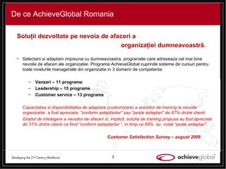 De ce AchieveGlobal Romania Solu ţ ii dezvoltate pe nevoia de afaceri a  organiza ţ iei   dumneavoastr ă .  Selectam si adaptam impreuna cu dumneavoastra, programele care adreseaza cel mai bine nevoile de afaceri ale organizatiei. Programa AchieveGlobal cuprinde sisteme de cursuri pentru toate nivelurile manageriale din organizatie in 3 domenii de competenta: Vanzari  – 11 programe Leadership  – 15 programe  Customer service  – 13 programe Capacitatea si disponibilitatea de adaptare (customizare) a solutiilor de training la nevoile organizatiei  a fost apreciata: “conform asteptarilor” sau “peste asteptari” de 87% dintre clienti. Gradul de  intelegere a nevoilor de afaceri si, implicit, solutia de training  propusa au fost apreciate de 31% dintre clienti ca fiind “conform asteptarilor “, in timp ce 69%  au  notat “peste asteptari”. Customer Satisfaction Survey – august 2008 