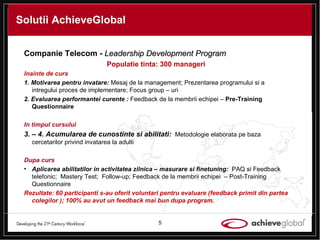 Solutii AchieveGlobal Companie Telecom -  Leadership Development Program Populatie tinta: 300 manageri Inainte de curs 1. Motivarea pentru invatare:  Mesaj de la management; Prezentarea programului si a intregului proces de implementare; Focus group – uri 2. Evaluarea performantei curente :   Feedback de la membrii echipei –  Pre-Training Questionnaire  In timpul cursului 3. – 4. Acumularea de cunostinte si abilitati:  Metodologie elaborata pe baza cercetarilor privind invatarea la adulti Dupa curs Aplicarea abilitatilor in activitatea zilnica – masurare si finetuning:  PAQ si Feedback telefonic;  Mastery Test;  Follow-up;  Feedback de la membrii echipei  – Post-Training Questionnaire  Rezultate: 60 participanti s-au oferit voluntari pentru evaluare (feedback primit din partea colegilor ); 100% au avut un feedback mai bun dupa program. 