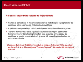 De ce AchieveGlobal Calitate si capabilitate ridicata de implementare C alitate si consistenta in implementare datorate metodologiei si programelor de certificare printr-o echipa de 24 traineri AchieveGlobal Expertiza intr-o gama larga de industrii si pentru toate nivelurile manageriale Transfer de know-how catre organizatia dumneavoastra prin certificarea trainerilor interni. Calitatea implementarii este asigurata prin procesul de certificare si coaching pentru traineri. In acest fel, costurile proiectului se pot reduce semnificativ.  Business-Edu Awards 2007: 3 membrii ai echipei de traineri AG s-au situat pe locurile 1, 4 si 6 la sectiunea“Trainerul Anului”, din peste 100 de traineri inscrisi.  