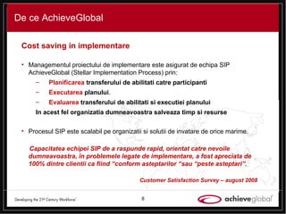 De ce AchieveGlobal Cost saving in implementare Managementul proiectului de implementare este asigurat de echipa SIP AchieveGlobal (Stellar Implementation Process) prin: Planificarea  transferului de abilitati catre participanti Executarea  planului . Evaluarea  transferului de abilitati si executiei planului In acest fel organizatia dumneavoastra salveaza timp si resurse Procesul SIP este scalabil pe organizatii si solutii de invatare de orice marime.  Capacitatea echipei SIP  de a raspunde rapid, orientat catre nevoile dumneavoastra, în problemele legate de implementare, a fost apreciata de 100% dintre clientii ca fiind “conform asteptarilor “sau “peste asteptari”.  Customer Satisfaction Survey – august 2008 