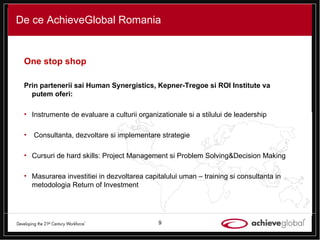 De ce AchieveGlobal Romania One stop shop Prin partenerii sai Human Synergistics, Kepner-Tregoe si ROI Institute va putem oferi: Instrumente de evaluare a culturii organizationale si a stilului de leadership  Consultanta, dezvoltare si implementare strategie Cursuri de hard skills: Project Management si Problem Solving & Decision Making Masurarea investitiei in dezvoltarea capitalului uman – training si consultanta in metodologia Return of Investment 