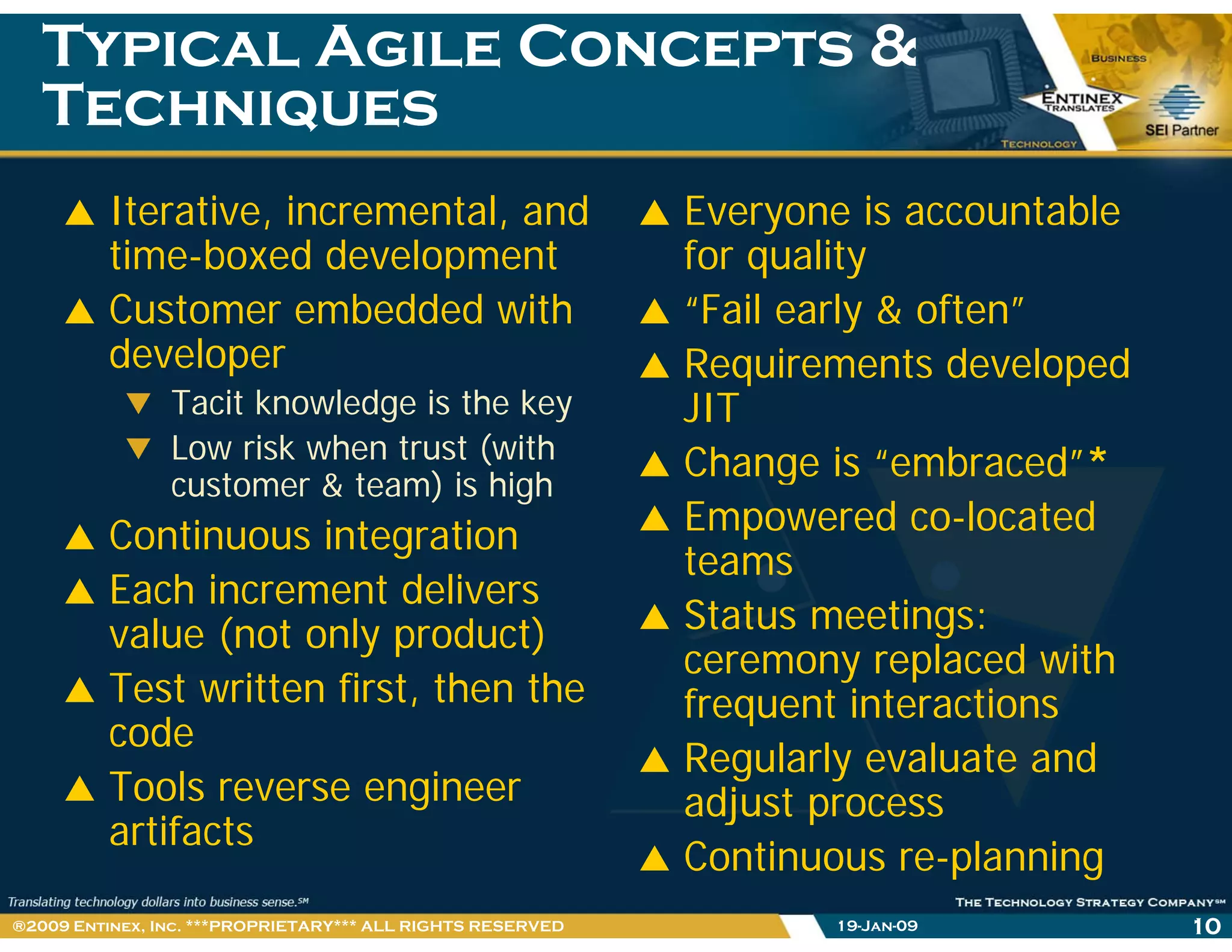 Typical Agile Concepts &Typical Agile Concepts &
TechniquesTechniquesqq
Iterative, incremental, and
ti b d d l t
Everyone is accountable
f littime-boxed development
Customer embedded with
developer
for quality
“Fail early & often”
Requirements developeddeveloper
Tacit knowledge is the key
Low risk when trust (with
t & t ) i hi h
Requirements developed
JIT
Change is “embraced”*customer & team) is high
Continuous integration
Each increment delivers
Change is embraced
Empowered co-located
teams
Each increment delivers
value (not only product)
Test written first, then the
Status meetings:
ceremony replaced with
frequent interactions,
code
Tools reverse engineer
a tifacts
frequent interactions
Regularly evaluate and
adjust process
artifacts
j p
Continuous re-planning
19-Jan-09 10®2009 Entinex, Inc. ***PROPRIETARY*** ALL RIGHTS RESERVED
 