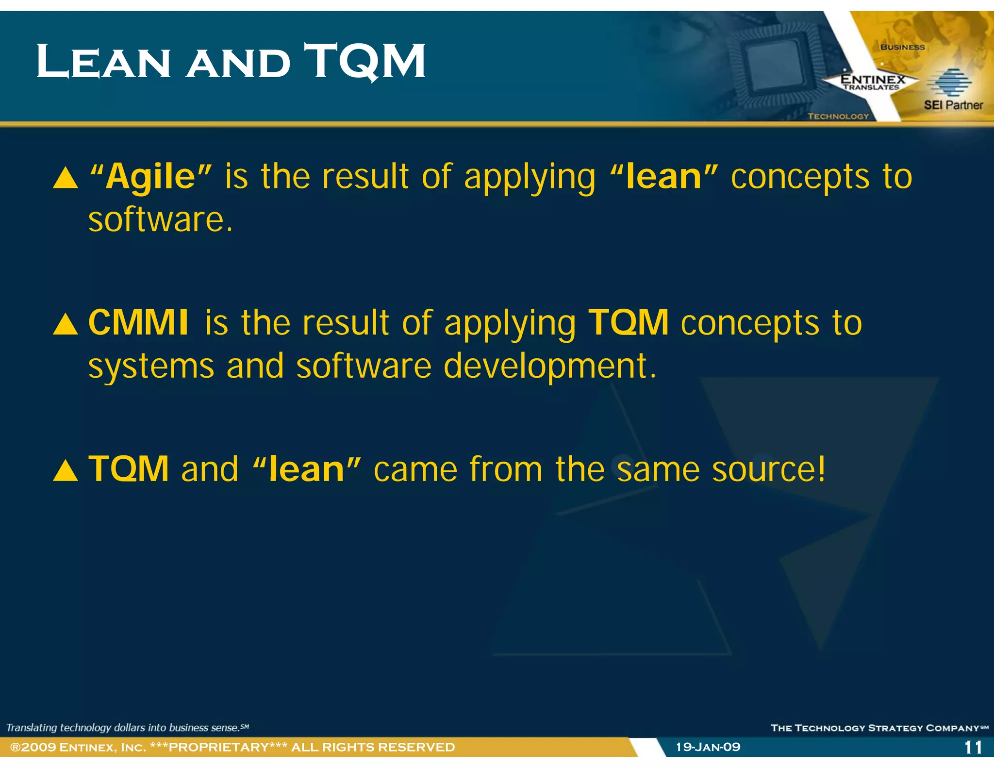 Lean and TQMLean and TQM
“Agile” is the result of applying “lean” concepts to
software.
CMMI is the result of applying TQM concepts to
systems and software development.y p
TQM and “lean” came from the same source!TQM and lean came from the same source!
19-Jan-09 11®2009 Entinex, Inc. ***PROPRIETARY*** ALL RIGHTS RESERVED
 