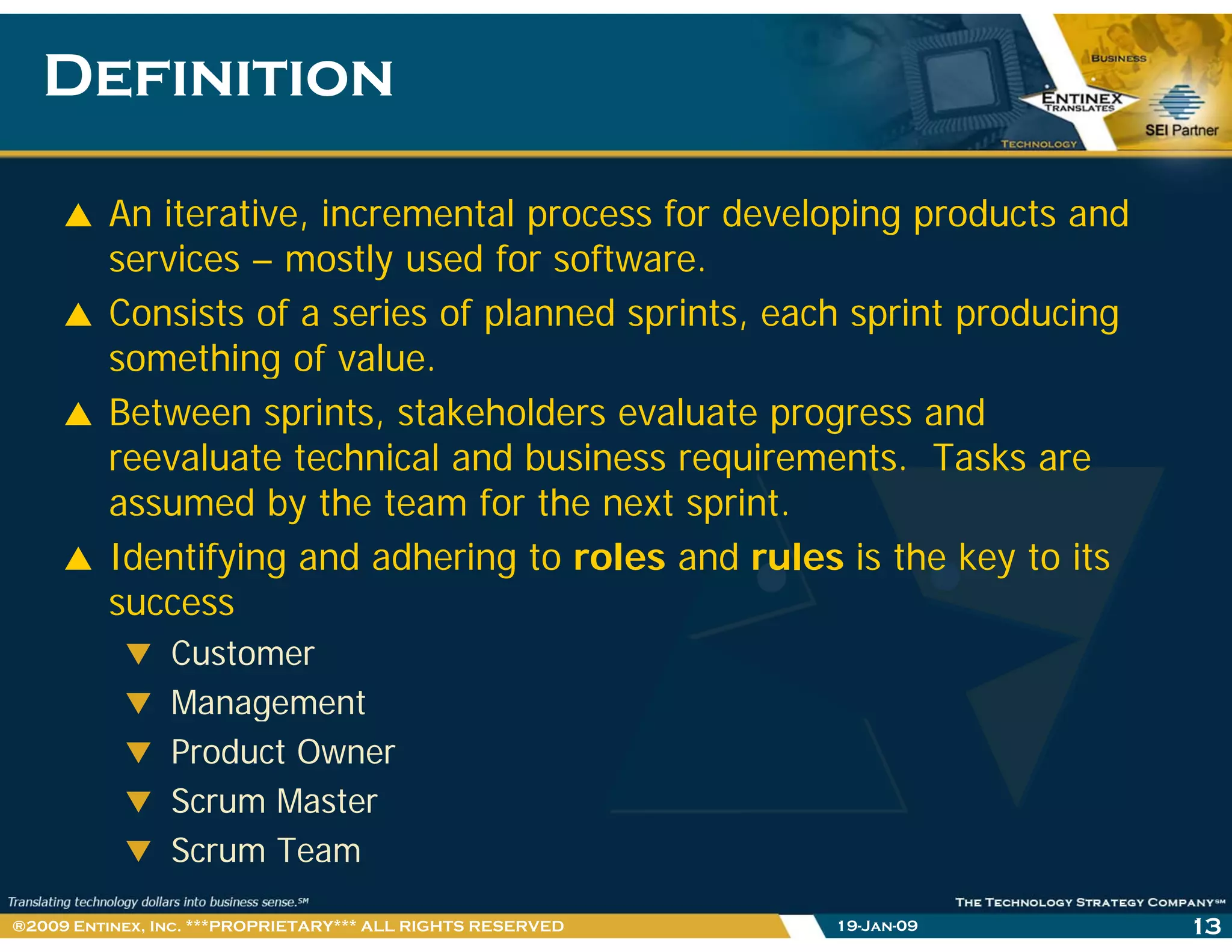 DefinitionDefinition
An iterative, incremental process for developing products and
i l d f fservices – mostly used for software.
Consists of a series of planned sprints, each sprint producing
something of valuesomething of value.
Between sprints, stakeholders evaluate progress and
reevaluate technical and business requirements. Tasks areq
assumed by the team for the next sprint.
Identifying and adhering to roles and rules is the key to its
success
Customer
ManagementManagement
Product Owner
Scrum Master
Scrum Team
19-Jan-09 13®2009 Entinex, Inc. ***PROPRIETARY*** ALL RIGHTS RESERVED
 