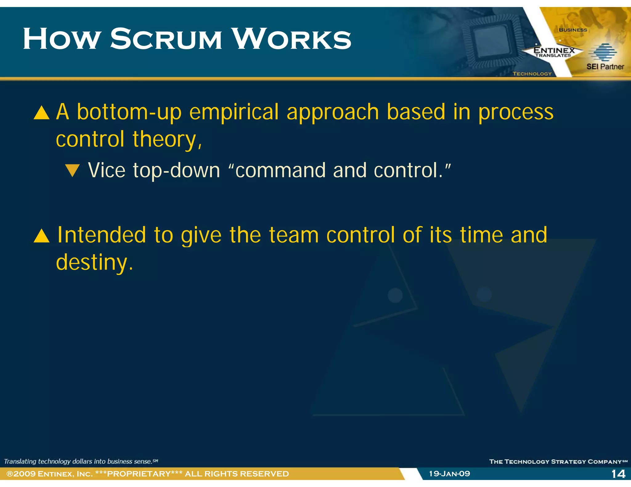 How Scrum WorksHow Scrum Works
A bottom-up empirical approach based in process
control theory,
Vice top-down “command and control.”
Intended to give the team control of its time andg
destiny.
19-Jan-09 14®2009 Entinex, Inc. ***PROPRIETARY*** ALL RIGHTS RESERVED
 