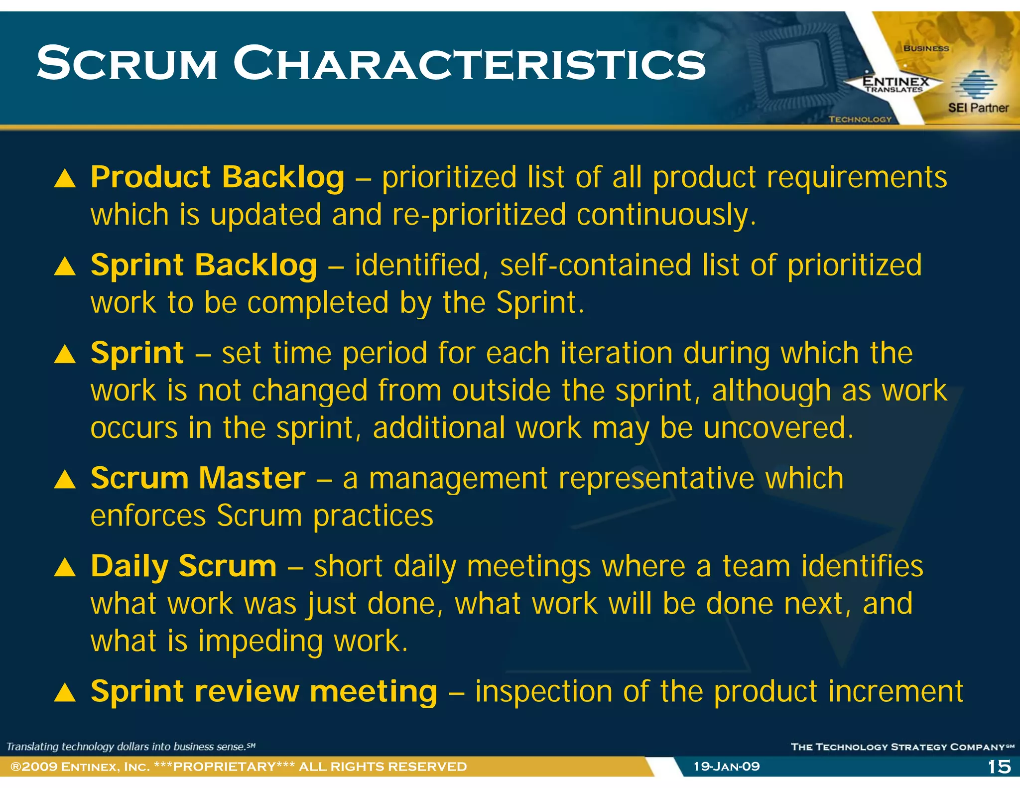 Scrum CharacteristicsScrum Characteristics
Product Backlog – prioritized list of all product requirements
hi h i d d d i i i d i lwhich is updated and re-prioritized continuously.
Sprint Backlog – identified, self-contained list of prioritized
work to be completed by the Sprintwork to be completed by the Sprint.
Sprint – set time period for each iteration during which the
work is not changed from outside the sprint although as workwork is not changed from outside the sprint, although as work
occurs in the sprint, additional work may be uncovered.
Scrum Master – a management representative whichg p
enforces Scrum practices
Daily Scrum – short daily meetings where a team identifies
what work was just done, what work will be done next, and
what is impeding work.
S i t i ti i ti f th d t i tSprint review meeting – inspection of the product increment
19-Jan-09 15®2009 Entinex, Inc. ***PROPRIETARY*** ALL RIGHTS RESERVED
 