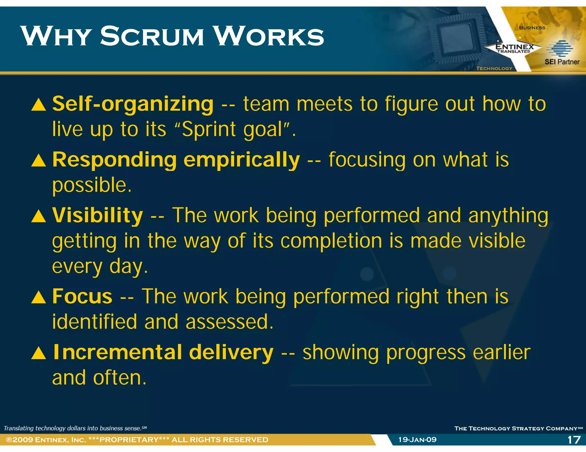 Why Scrum WorksWhy Scrum Works
Self-organizing -- team meets to figure out how to
live up to its “Sprint goal”.
Responding empirically -- focusing on what is
possible.
Visibility -- The work being performed and anythingy g p y g
getting in the way of its completion is made visible
every day.
Focus -- The work being performed right then is
identified and assessed.
Incremental delivery -- showing progress earlier
and often.
19-Jan-09 17®2009 Entinex, Inc. ***PROPRIETARY*** ALL RIGHTS RESERVED
 