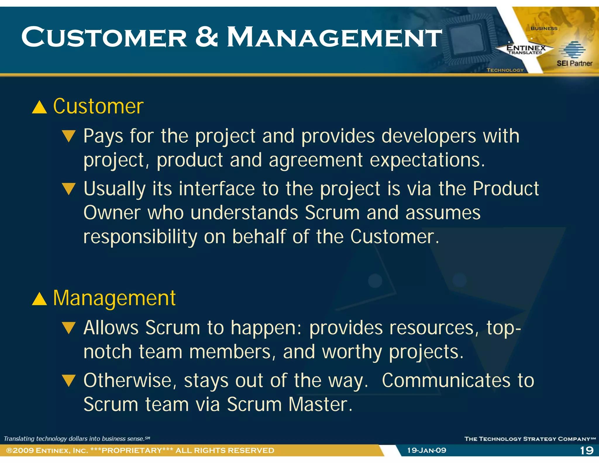 Customer & ManagementCustomer & Management
Customer
Pays for the project and provides developers with
project, product and agreement expectations.
Usually its interface to the project is via the Product
Owner who understands Scrum and assumes
ibilit b h lf f th C tresponsibility on behalf of the Customer.
Management
Allows Scrum to happen: provides resources, top-
h b d h jnotch team members, and worthy projects.
Otherwise, stays out of the way. Communicates to
Sc m team ia Sc m MasteScrum team via Scrum Master.
19-Jan-09 19®2009 Entinex, Inc. ***PROPRIETARY*** ALL RIGHTS RESERVED
 