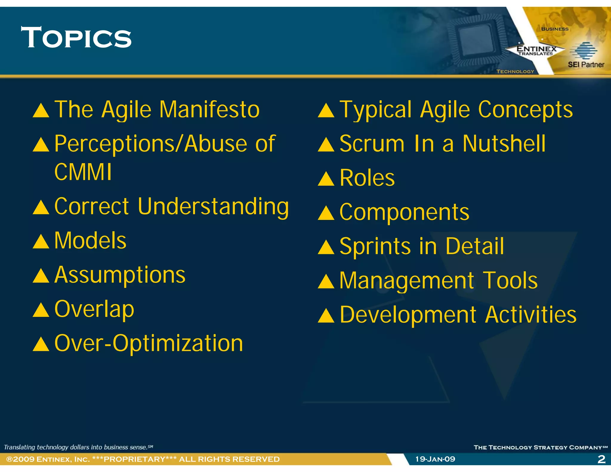 TopicsTopics
The Agile Manifesto Typical Agile Conceptsg
Perceptions/Abuse of
CMMI
yp g p
Scrum In a Nutshell
RolesCMMI
Correct Understanding
Models
Roles
Components
Models
Assumptions
Sprints in Detail
Management Tools
Overlap
Over-Optimization
g
Development Activities
Over Optimization
19-Jan-09 2®2009 Entinex, Inc. ***PROPRIETARY*** ALL RIGHTS RESERVED
 