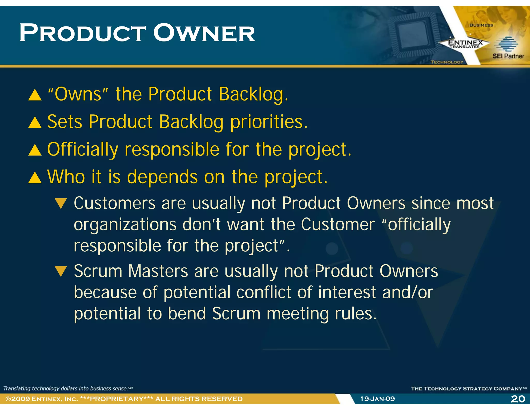 Product OwnerProduct Owner
“Owns” the Product Backlog.
Sets Product Backlog priorities.
Officially responsible for the project.Officially responsible for the project.
Who it is depends on the project.
Customers are usually not Product Owners since mostCustomers are usually not Product Owners since most
organizations don’t want the Customer “officially
responsible for the project”.p p j
Scrum Masters are usually not Product Owners
because of potential conflict of interest and/or
potential to bend Scrum meeting rules.
19-Jan-09 20®2009 Entinex, Inc. ***PROPRIETARY*** ALL RIGHTS RESERVED
 