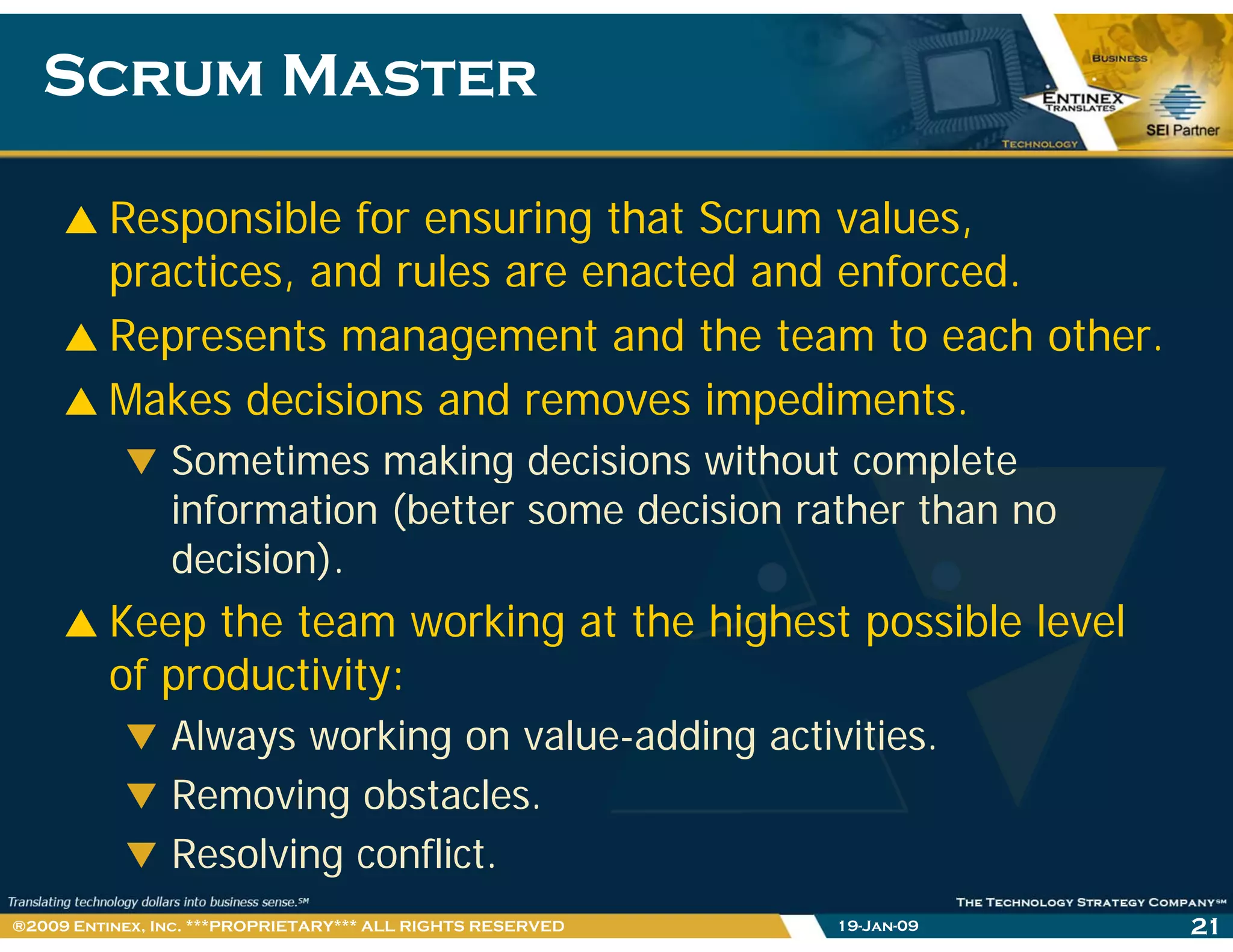 Scrum MasterScrum Master
Responsible for ensuring that Scrum values,
practices, and rules are enacted and enforced.
Represents management and the team to each other.
Makes decisions and removes impediments.
Sometimes making decisions without completeg p
information (better some decision rather than no
decision).
Keep the team working at the highest possible level
of productivity:
Always working on value-adding activities.
Removing obstacles.
Resolving conflict.
19-Jan-09 21®2009 Entinex, Inc. ***PROPRIETARY*** ALL RIGHTS RESERVED
 