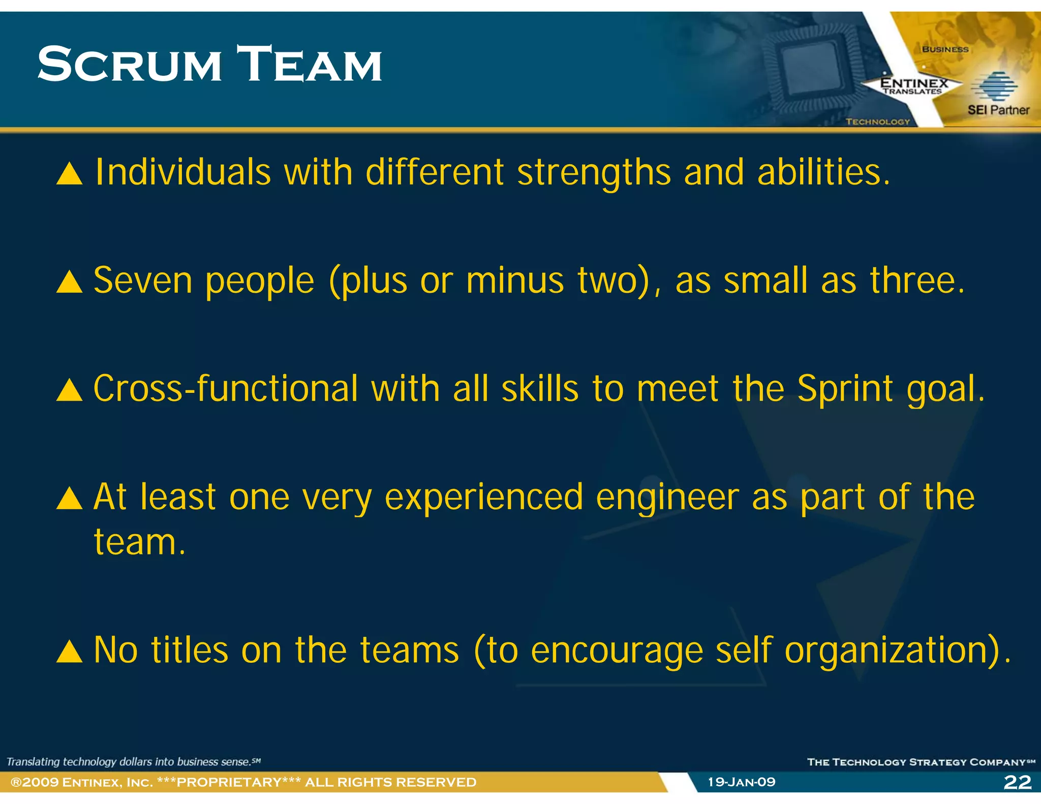 Scrum TeamScrum Team
Individuals with different strengths and abilities.
Seven people (plus or minus two), as small as three.
Cross-functional with all skills to meet the Sprint goal.p g
At least one very experienced engineer as part of theAt least one very experienced engineer as part of the
team.
No titles on the teams (to encourage self organization).
19-Jan-09 22®2009 Entinex, Inc. ***PROPRIETARY*** ALL RIGHTS RESERVED
 