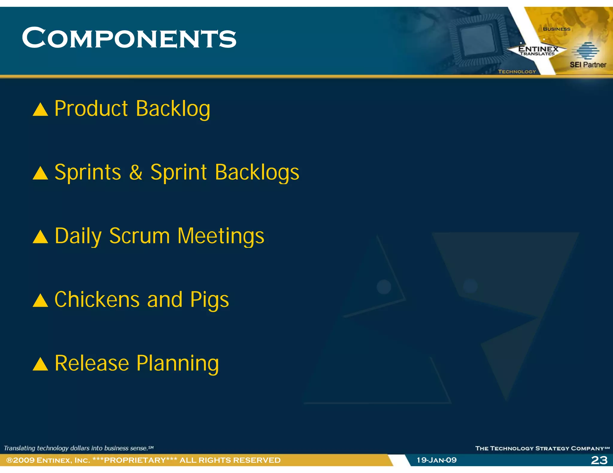 ComponentsComponents
Product Backlog
Sprints & Sprint BacklogsSprints & Sprint Backlogs
Daily Scrum MeetingsDaily Scrum Meetings
Chi k d PiChickens and Pigs
Release Planning
19-Jan-09 23®2009 Entinex, Inc. ***PROPRIETARY*** ALL RIGHTS RESERVED
 