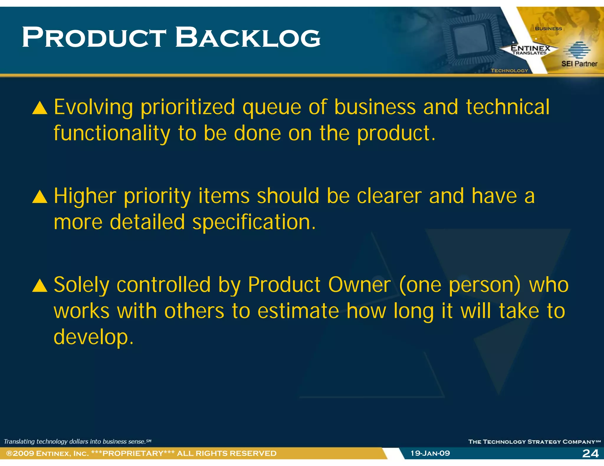Product BacklogProduct Backlog
Evolving prioritized queue of business and technical
functionality to be done on the product.
Higher priority items should be clearer and have a
more detailed specification.p
Solely controlled by Product Owner (one person) whoSolely controlled by Product Owner (one person) who
works with others to estimate how long it will take to
develop.p
19-Jan-09 24®2009 Entinex, Inc. ***PROPRIETARY*** ALL RIGHTS RESERVED
 
