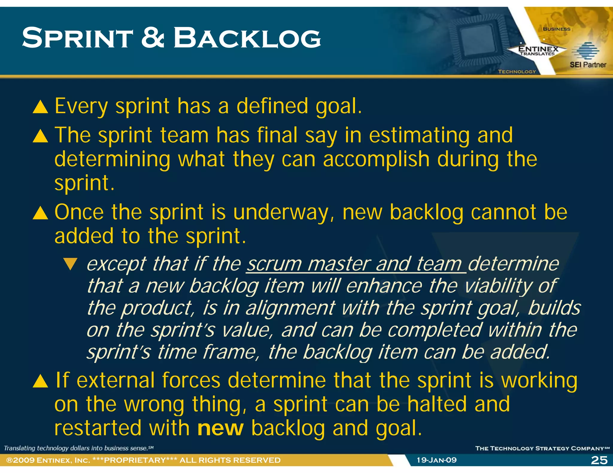 Sprint & BacklogSprint & Backlog
Every sprint has a defined goal.
The sprint team has final say in estimating and
determining what they can accomplish during the
sprintsprint.
Once the sprint is underway, new backlog cannot be
added to the sprintadded to the sprint.
except that if the scrum master and team determine
that a new backlog item will enhance the viability ofg y
the product, is in alignment with the sprint goal, builds
on the sprint’s value, and can be completed within the
sprint’s time frame the backlog item can be addedsprint s time frame, the backlog item can be added.
If external forces determine that the sprint is working
on the wrong thing, a sprint can be halted andon the wrong thing, a sprint can be halted and
restarted with new backlog and goal.
19-Jan-09 25®2009 Entinex, Inc. ***PROPRIETARY*** ALL RIGHTS RESERVED
 