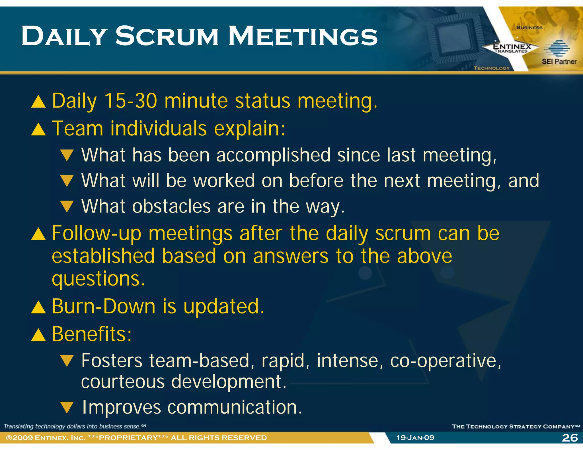 Daily Scrum MeetingsDaily Scrum Meetings
Daily 15-30 minute status meeting.
Team individuals explain:
What has been accomplished since last meeting,
What will be worked on before the next meeting, and
What obstacles are in the way.
F ll i f h d il bFollow-up meetings after the daily scrum can be
established based on answers to the above
questionsquestions.
Burn-Down is updated.
Benefits:Benefits:
Fosters team-based, rapid, intense, co-operative,
courteous development.p
Improves communication.
19-Jan-09 26®2009 Entinex, Inc. ***PROPRIETARY*** ALL RIGHTS RESERVED
 