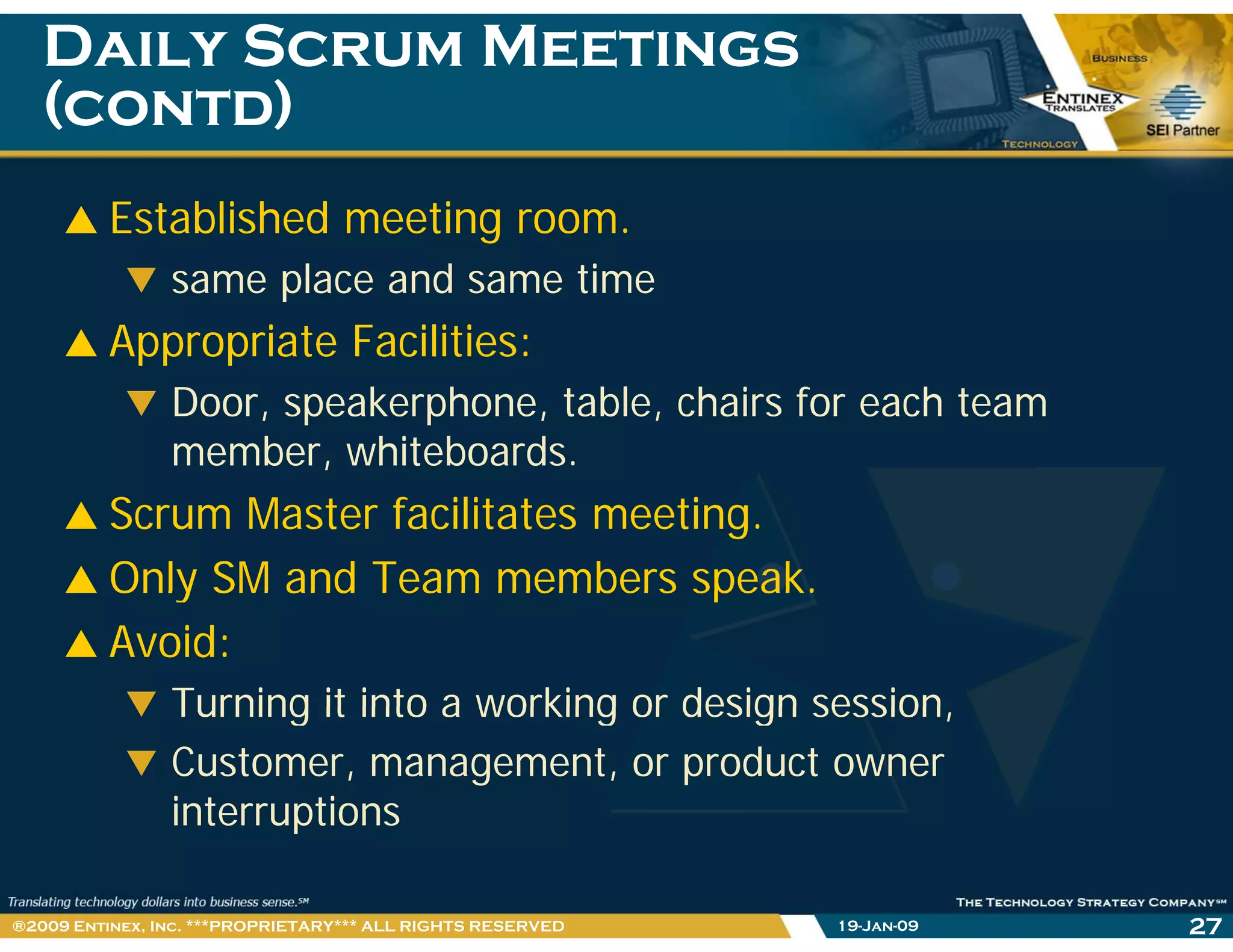 Daily Scrum MeetingsDaily Scrum Meetings
(contd)(contd)( )( )
Established meeting room.
same place and same time
Appropriate Facilities:pp p
Door, speakerphone, table, chairs for each team
member, whiteboards.
Scrum Master facilitates meeting.
Only SM and Team members speak.Only SM and Team members speak.
Avoid:
Turning it into a working or design sessionTurning it into a working or design session,
Customer, management, or product owner
interruptionsinterruptions
19-Jan-09 27®2009 Entinex, Inc. ***PROPRIETARY*** ALL RIGHTS RESERVED
 