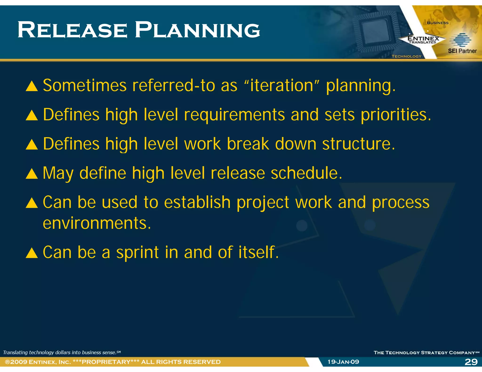 Release PlanningRelease Planning
Sometimes referred-to as “iteration” planning.
Defines high level requirements and sets priorities.
Defines high level work break down structureDefines high level work break down structure.
May define high level release schedule.
Can be used to establish project work and process
environments.
Can be a sprint in and of itself.
19-Jan-09 29®2009 Entinex, Inc. ***PROPRIETARY*** ALL RIGHTS RESERVED
 