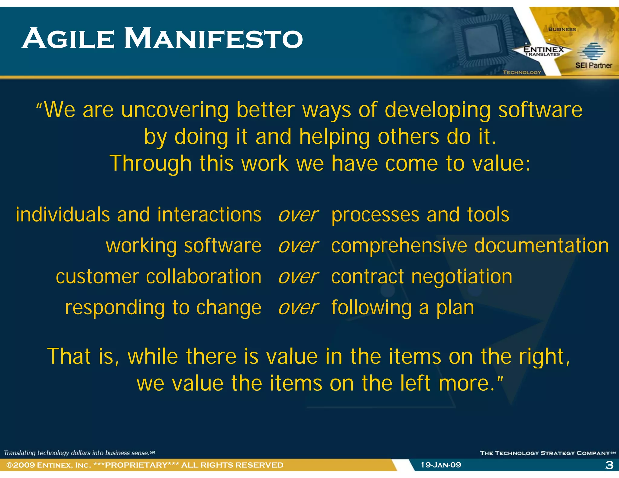Agile ManifestoAgile Manifesto
“We are uncovering better ways of developing software
by doing it and helping others do it.
Through this work we have come to value:
individuals and interactions over processes and tools
ki ft h i d t tiworking software over comprehensive documentation
customer collaboration over contract negotiation
That is while there is value in the items on the right
responding to change over following a plan
That is, while there is value in the items on the right,
we value the items on the left more.”
19-Jan-09 3®2009 Entinex, Inc. ***PROPRIETARY*** ALL RIGHTS RESERVED
 