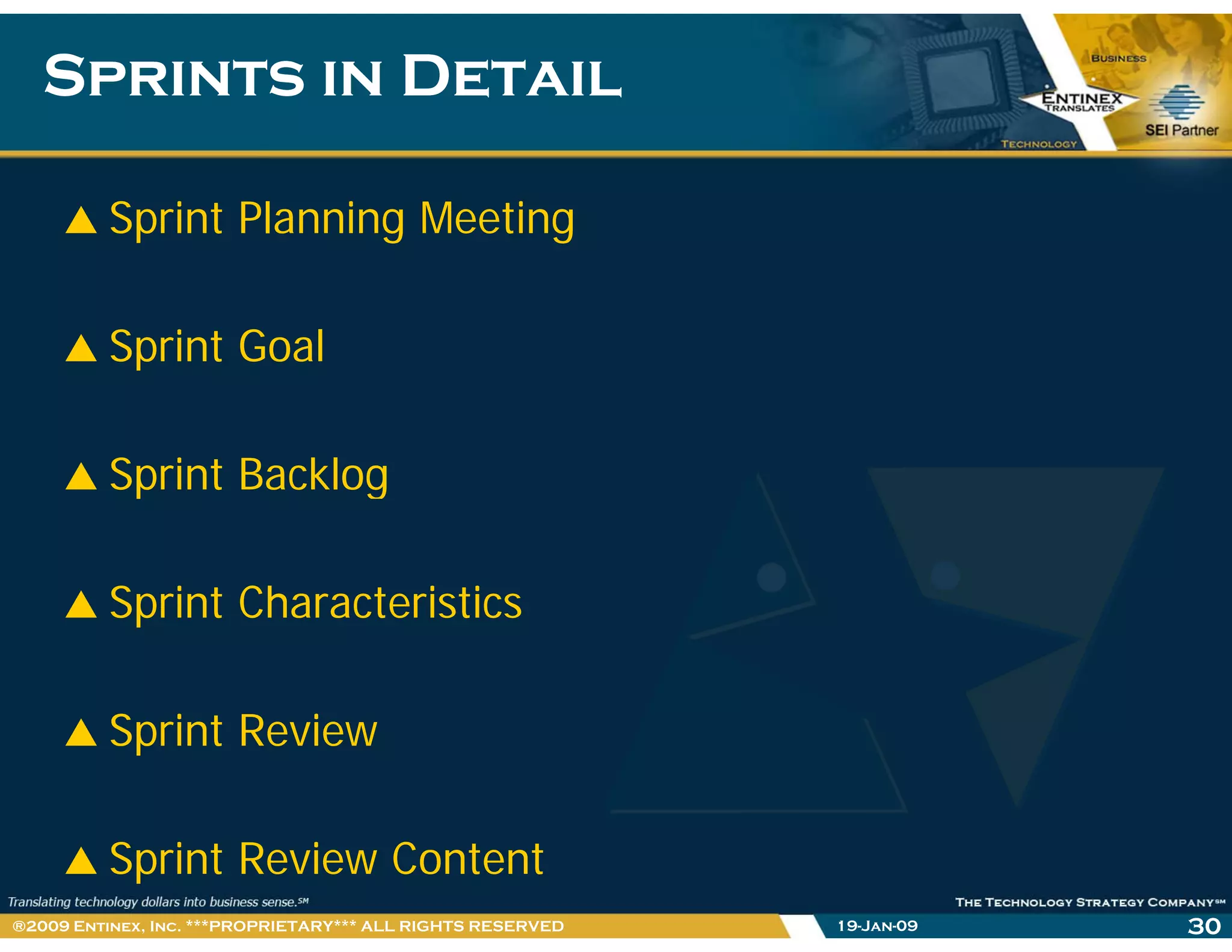 Sprints in DetailSprints in Detail
Sprint Planning Meeting
Sprint GoalSprint Goal
Sprint BacklogSprint Backlog
S i t Ch t i tiSprint Characteristics
Sprint Review
Sprint Review Content
19-Jan-09 30®2009 Entinex, Inc. ***PROPRIETARY*** ALL RIGHTS RESERVED
 