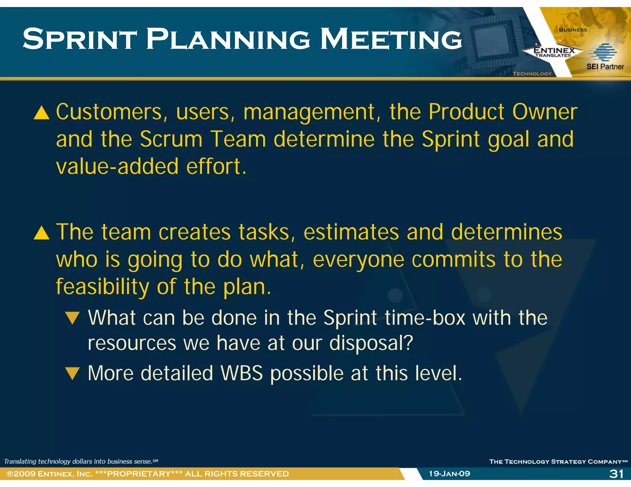 Sprint Planning MeetingSprint Planning Meeting
Customers, users, management, the Product Owner
and the Scrum Team determine the Sprint goal and
value-added effort.
The team creates tasks, estimates and determines,
who is going to do what, everyone commits to the
feasibility of the plan.
What can be done in the Sprint time-box with the
resources we have at our disposal?
More detailed WBS possible at this level.
19-Jan-09 31®2009 Entinex, Inc. ***PROPRIETARY*** ALL RIGHTS RESERVED
 