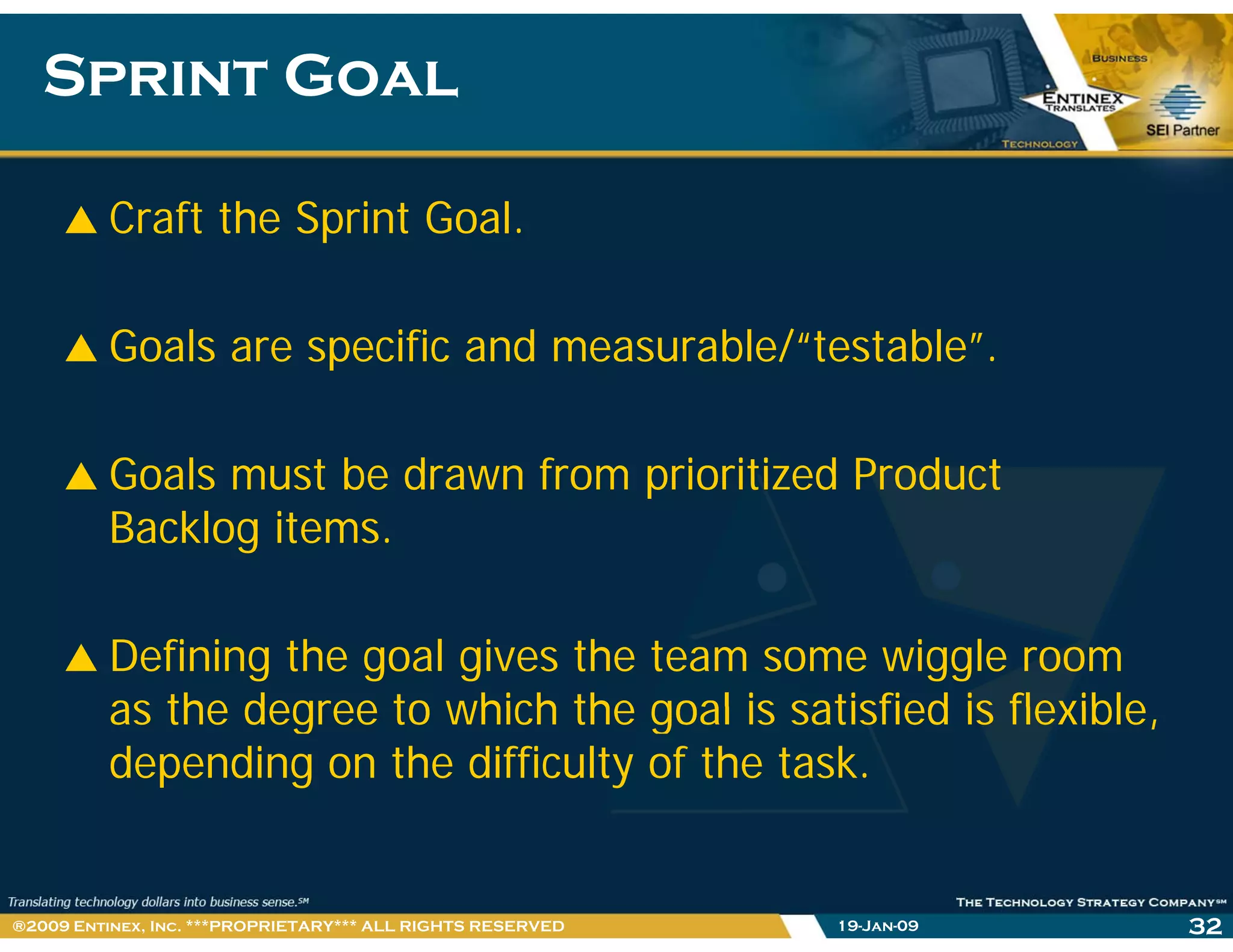 Sprint GoalSprint Goal
Craft the Sprint Goal.
Goals are specific and measurable/“testable”.Goals are specific and measurable/ testable .
Goals must be drawn from prioritized ProductGoals must be drawn from prioritized Product
Backlog items.
Defining the goal gives the team some wiggle room
as the degree to which the goal is satisfied is flexibleas the degree to which the goal is satisfied is flexible,
depending on the difficulty of the task.
19-Jan-09 32®2009 Entinex, Inc. ***PROPRIETARY*** ALL RIGHTS RESERVED
 