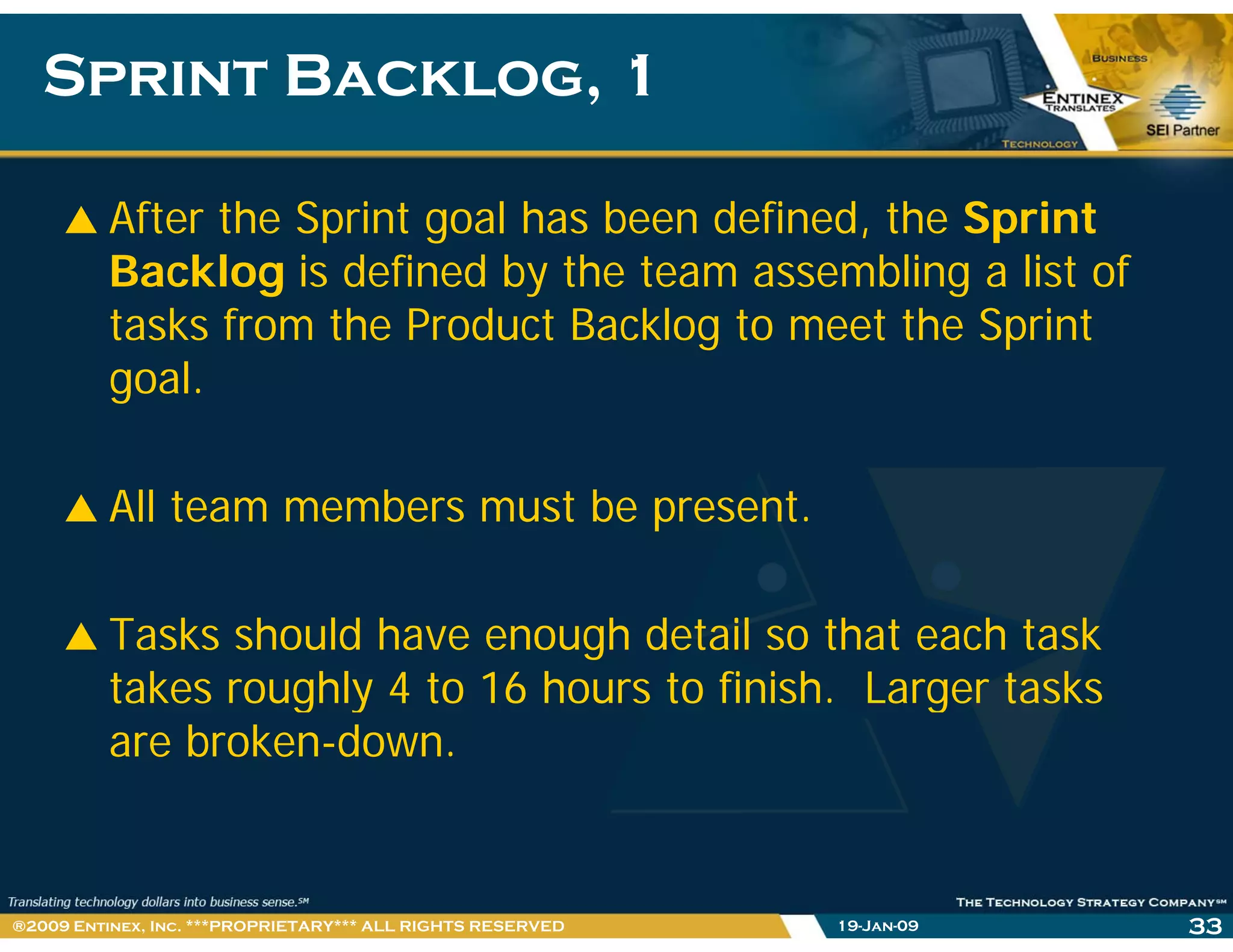 Sprint Backlog, 1Sprint Backlog, 1
After the Sprint goal has been defined, the Sprint
Backlog is defined by the team assembling a list of
tasks from the Product Backlog to meet the Sprint
lgoal.
All team members must be present.
Tasks should have enough detail so that each task
takes roughly 4 to 16 hours to finish. Larger tasksg y g
are broken-down.
19-Jan-09 33®2009 Entinex, Inc. ***PROPRIETARY*** ALL RIGHTS RESERVED
 