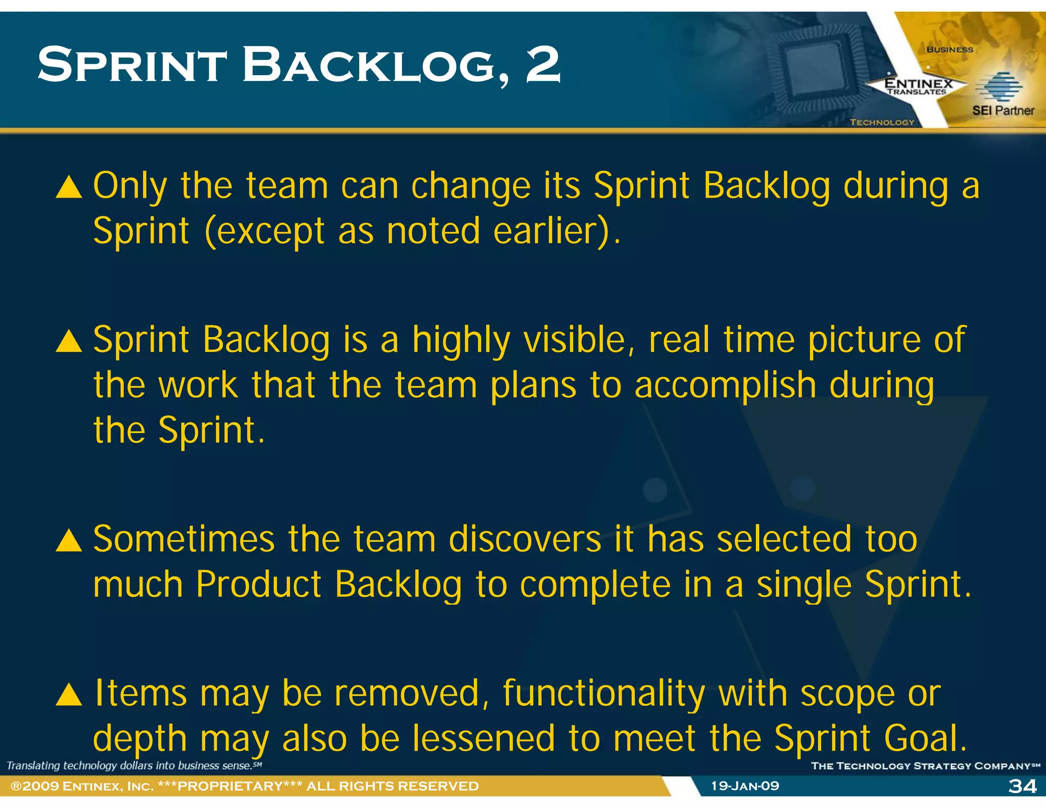 Sprint Backlog, 2Sprint Backlog, 2
Only the team can change its Sprint Backlog during a
Sprint (except as noted earlier).
Sprint Backlog is a highly visible, real time picture of
the work that the team plans to accomplish duringp p g
the Sprint.
Sometimes the team discovers it has selected too
much Product Backlog to complete in a single Sprint.g p g p
Items may be removed functionality with scope orItems may be removed, functionality with scope or
depth may also be lessened to meet the Sprint Goal.
19-Jan-09 34®2009 Entinex, Inc. ***PROPRIETARY*** ALL RIGHTS RESERVED
 