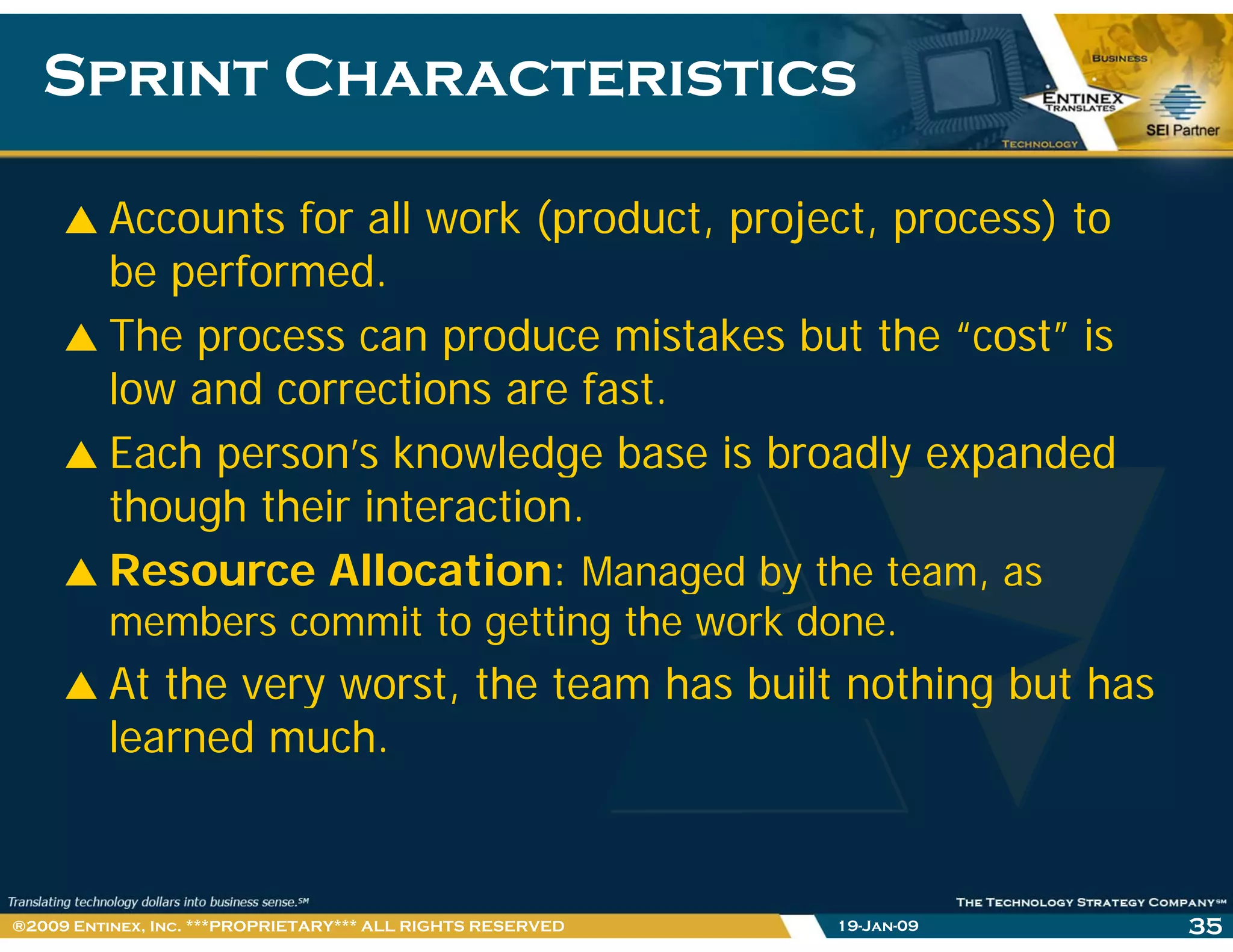 Sprint CharacteristicsSprint Characteristics
Accounts for all work (product, project, process) to
be performed.
The process can produce mistakes but the “cost” is
low and corrections are fast.
Each person’s knowledge base is broadly expandedp g y p
though their interaction.
Resource Allocation: Managed by the team, asg y ,
members commit to getting the work done.
At the very worst, the team has built nothing but hasy , g
learned much.
19-Jan-09 35®2009 Entinex, Inc. ***PROPRIETARY*** ALL RIGHTS RESERVED
 