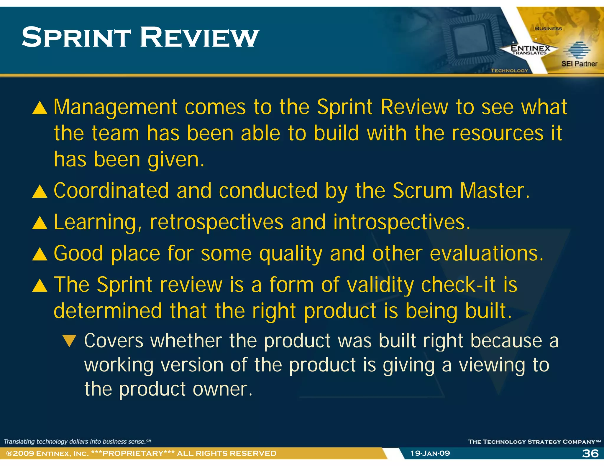 Sprint ReviewSprint Review
Management comes to the Sprint Review to see what
the team has been able to build with the resources it
has been given.
Coordinated and conducted by the Scrum Master.
Learning, retrospectives and introspectives.g, p p
Good place for some quality and other evaluations.
The Sprint review is a form of validity check-it isThe Sprint review is a form of validity check it is
determined that the right product is being built.
Covers whether the product was built right because aCovers whether the product was built right because a
working version of the product is giving a viewing to
the product owner.
19-Jan-09 36®2009 Entinex, Inc. ***PROPRIETARY*** ALL RIGHTS RESERVED
 