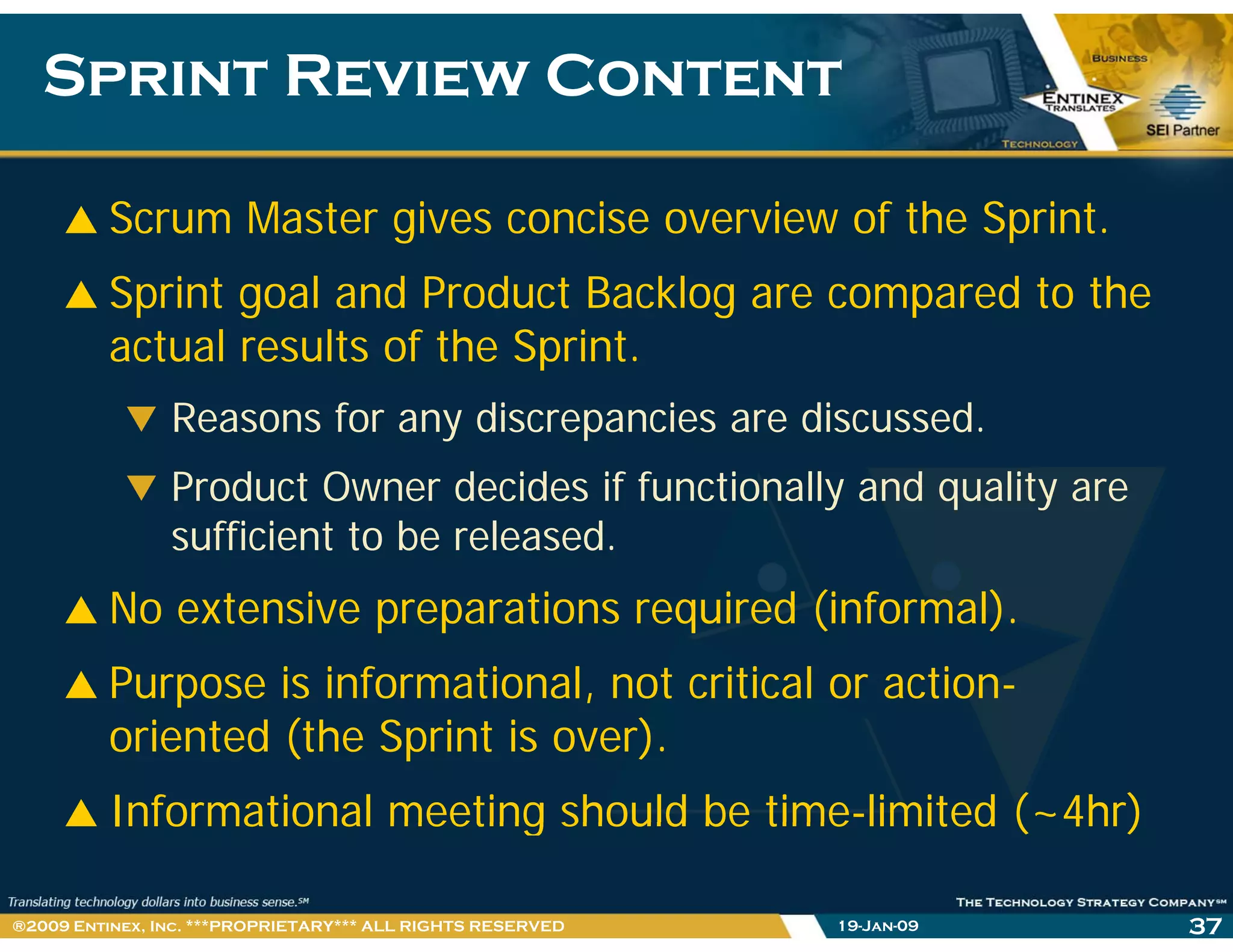 Sprint Review ContentSprint Review Content
Scrum Master gives concise overview of the Sprint.
Sprint goal and Product Backlog are compared to the
actual results of the Sprint.actual results of the Sprint.
Reasons for any discrepancies are discussed.
P d t O d id if f ti ll d litProduct Owner decides if functionally and quality are
sufficient to be released.
N i i i d (i f l)No extensive preparations required (informal).
Purpose is informational, not critical or action-p
oriented (the Sprint is over).
Informational meeting should be time-limited (~4hr)Informational meeting should be time limited ( 4hr)
19-Jan-09 37®2009 Entinex, Inc. ***PROPRIETARY*** ALL RIGHTS RESERVED
 