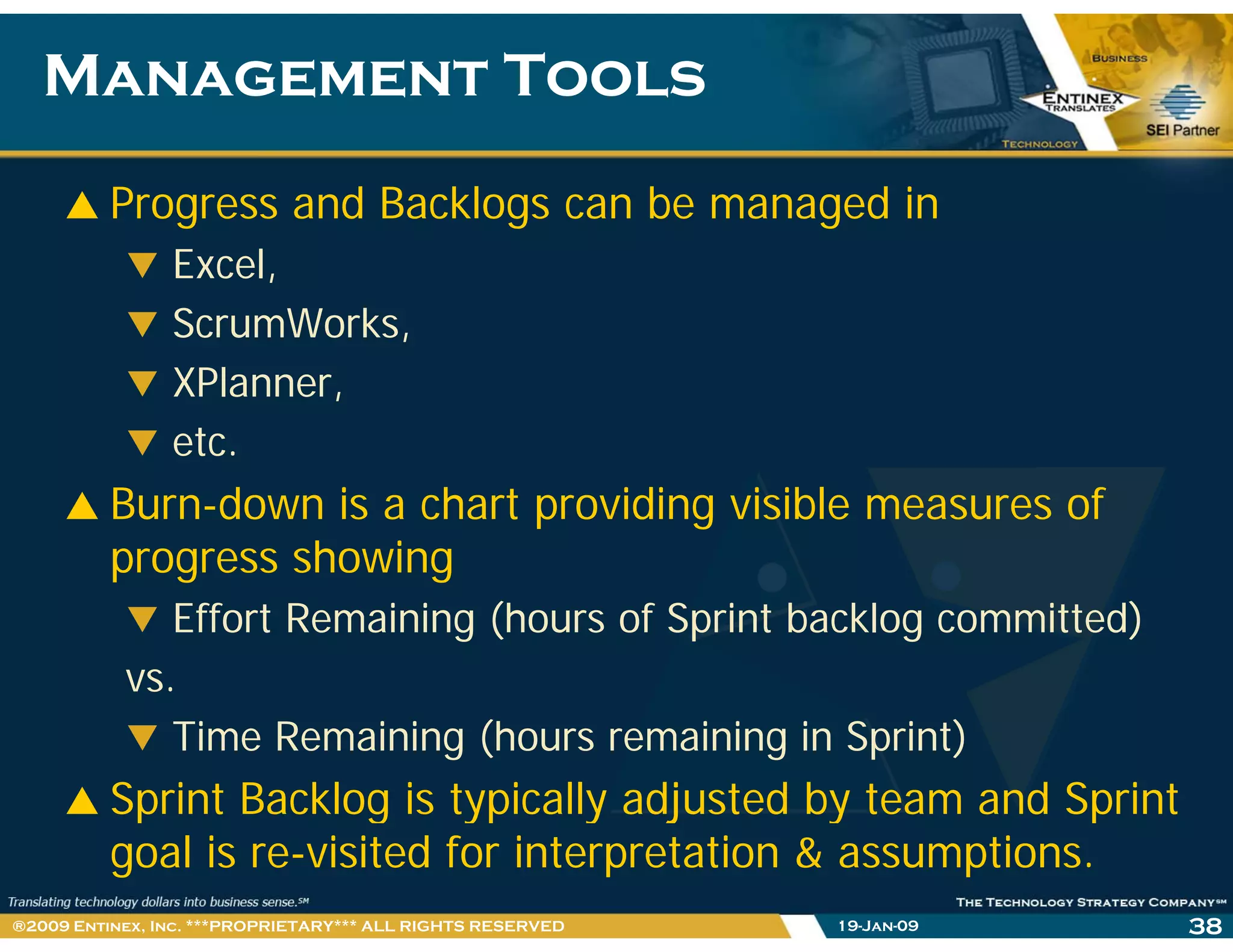 Management ToolsManagement Tools
Progress and Backlogs can be managed in
Excel,
ScrumWorks,
XPlanner,
etc.
Burn-down is a chart providing visible measures of
progress showing
Effort Remaining (hours of Sprint backlog committed)
vs.
Time Remaining (hours remaining in Sprint)
Sprint Backlog is typically adjusted by team and Sprintp g yp y j y p
goal is re-visited for interpretation & assumptions.
19-Jan-09 38®2009 Entinex, Inc. ***PROPRIETARY*** ALL RIGHTS RESERVED
 