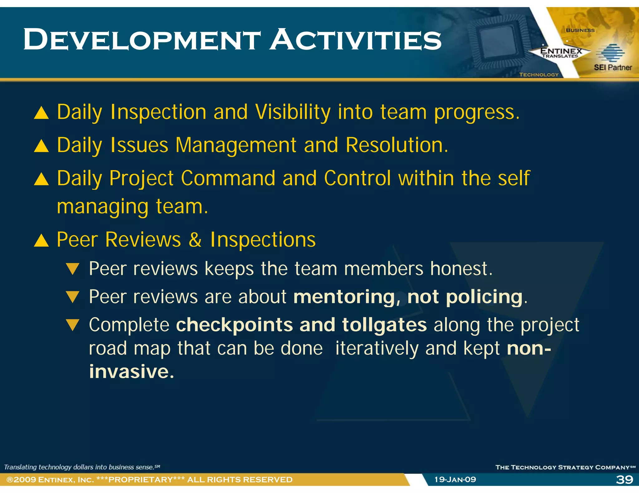 Development ActivitiesDevelopment Activities
Daily Inspection and Visibility into team progress.
Daily Issues Management and Resolution.
Daily Project Command and Control within the selfy j
managing team.
Peer Reviews & InspectionsPeer Reviews & Inspections
Peer reviews keeps the team members honest.
Peer reviews are about mentoring, not policing.g, p g
Complete checkpoints and tollgates along the project
road map that can be done iteratively and kept non-
i iinvasive.
19-Jan-09 39®2009 Entinex, Inc. ***PROPRIETARY*** ALL RIGHTS RESERVED
 