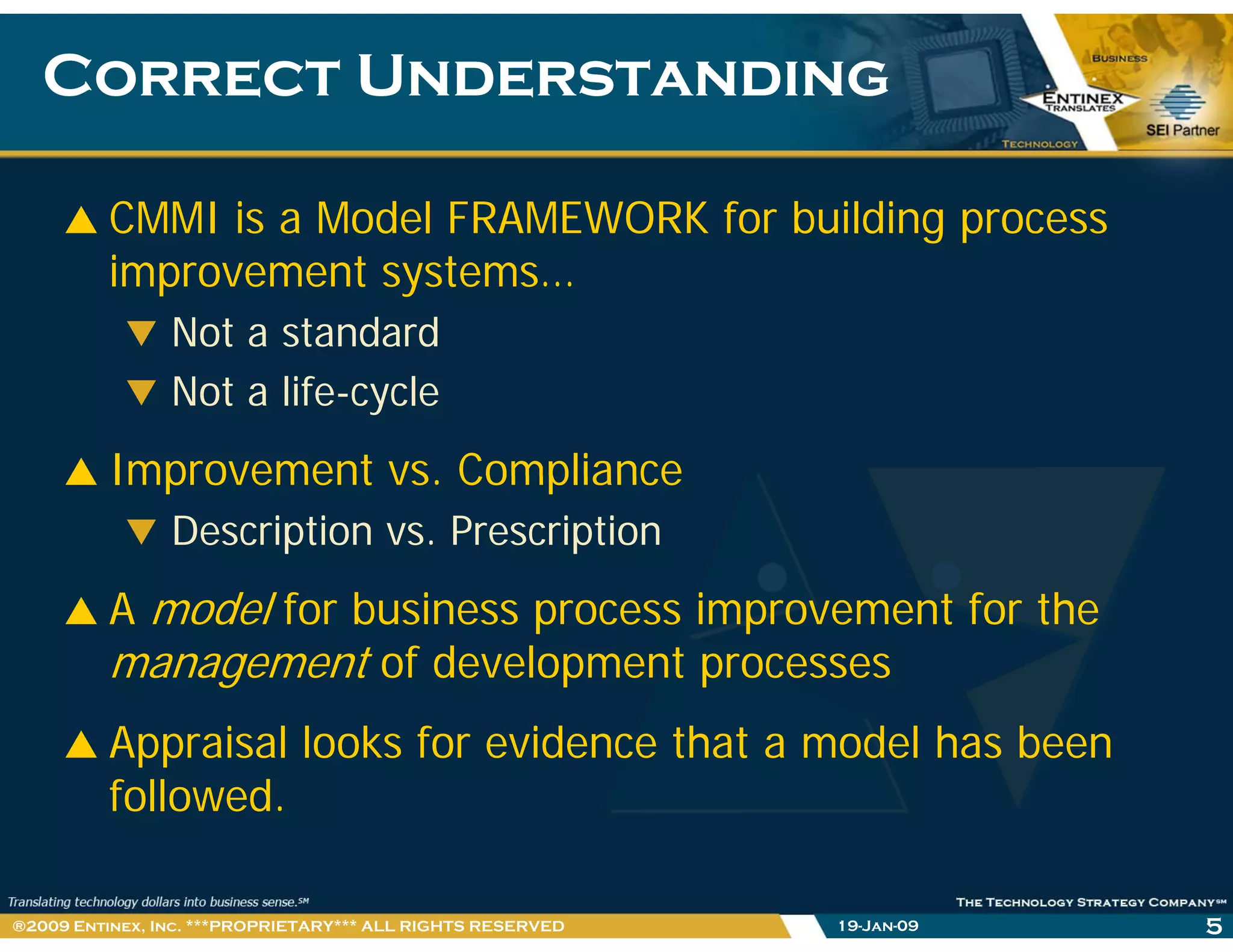 Correct UnderstandingCorrect Understanding
CMMI is a Model FRAMEWORK for building process
improvement systems…
Not a standard
Not a life-cycle
Improvement vs ComplianceImprovement vs. Compliance
Description vs. Prescription
d l f b f hA model for business process improvement for the
management of development processes
Appraisal looks for evidence that a model has been
followed.
19-Jan-09 5®2009 Entinex, Inc. ***PROPRIETARY*** ALL RIGHTS RESERVED
 