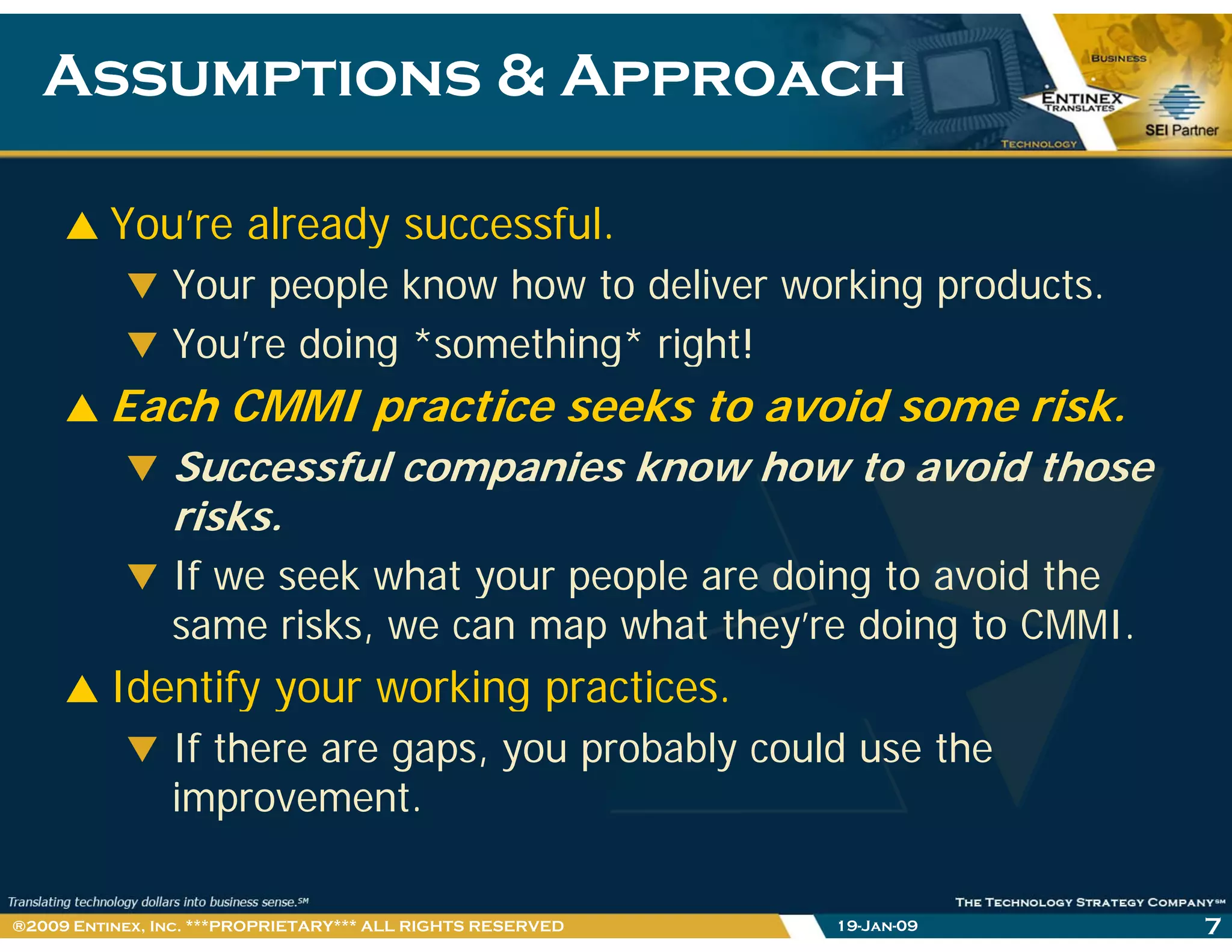 Assumptions & ApproachAssumptions & Approach
You’re already successful.y
Your people know how to deliver working products.
You’re doing *something* right!g g g
Each CMMI practice seeks to avoid some risk.
Successful companies know how to avoid thoseSuccessful companies know how to avoid those
risks.
If we seek what your people are doing to avoid they p p g
same risks, we can map what they’re doing to CMMI.
Identify your working practices.y y g p
If there are gaps, you probably could use the
improvement.
719-Jan-09®2009 Entinex, Inc. ***PROPRIETARY*** ALL RIGHTS RESERVED
 