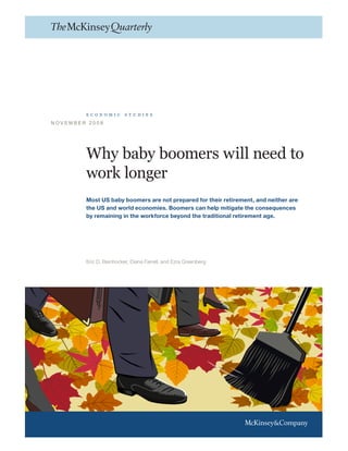 Why baby boomers will need to
work longer
Most US baby boomers are not prepared for their retirement, and neither are
the US and world economies. Boomers can help mitigate the consequences
by remaining in the workforce beyond the traditional retirement age.
Eric D. Beinhocker, Diana Farrell, and Ezra Greenberg
N O V E M B E R 2 0 0 8
e c o n o m i c s t u d i e s
 