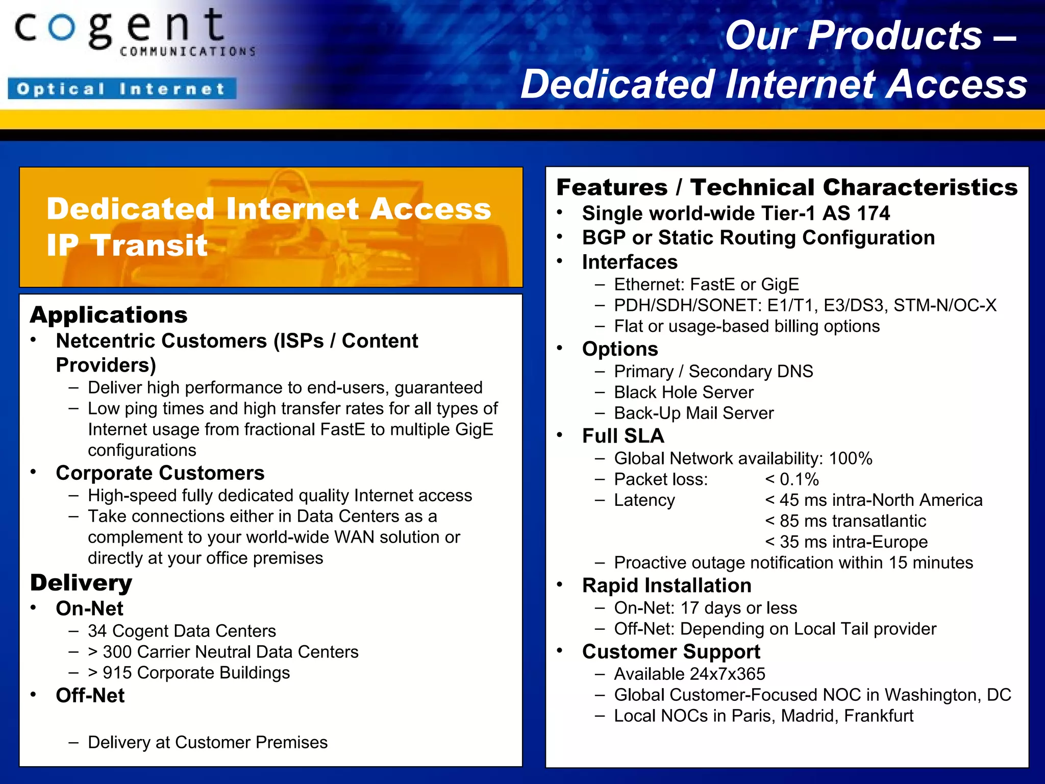 Our Products –  Dedicated Internet Access Applications Netcentric Customers (ISPs / Content Providers) Deliver high performance to end-users, guaranteed Low ping times and high transfer rates for all types of Internet usage from fractional FastE to multiple GigE configurations Corporate Customers High-speed fully dedicated quality Internet access Take connections either in Data Centers as a complement to your world-wide WAN solution or directly at your office premises Delivery On-Net 34 Cogent Data Centers > 300 Carrier Neutral Data Centers  > 915 Corporate Buildings Off-Net Delivery at Customer Premises Features / Technical Characteristics Single world-wide Tier-1 AS 174 BGP or Static Routing Configuration Interfaces Ethernet: FastE or GigE PDH/SDH/SONET : E1/T1, E3/DS3, STM-N/OC-X Flat or usage-based billing options Options Primary / Secondary DNS Black Hole Server Back-Up Mail Server Full SLA Global Network availability: 100%  Packet loss:  < 0.1% Latency < 45 ms intra-North America < 85 ms transatlantic < 35 ms intra-Europe Proactive outage notification within 15 minutes Rapid Installation On-Net: 17 days or less Off-Net: Depending on Local Tail provider Customer Support Available 24x7x365 Global Customer-Focused NOC in Washington, DC Local NOCs in Paris, Madrid, Frankfurt Dedicated Internet Access IP Transit 
