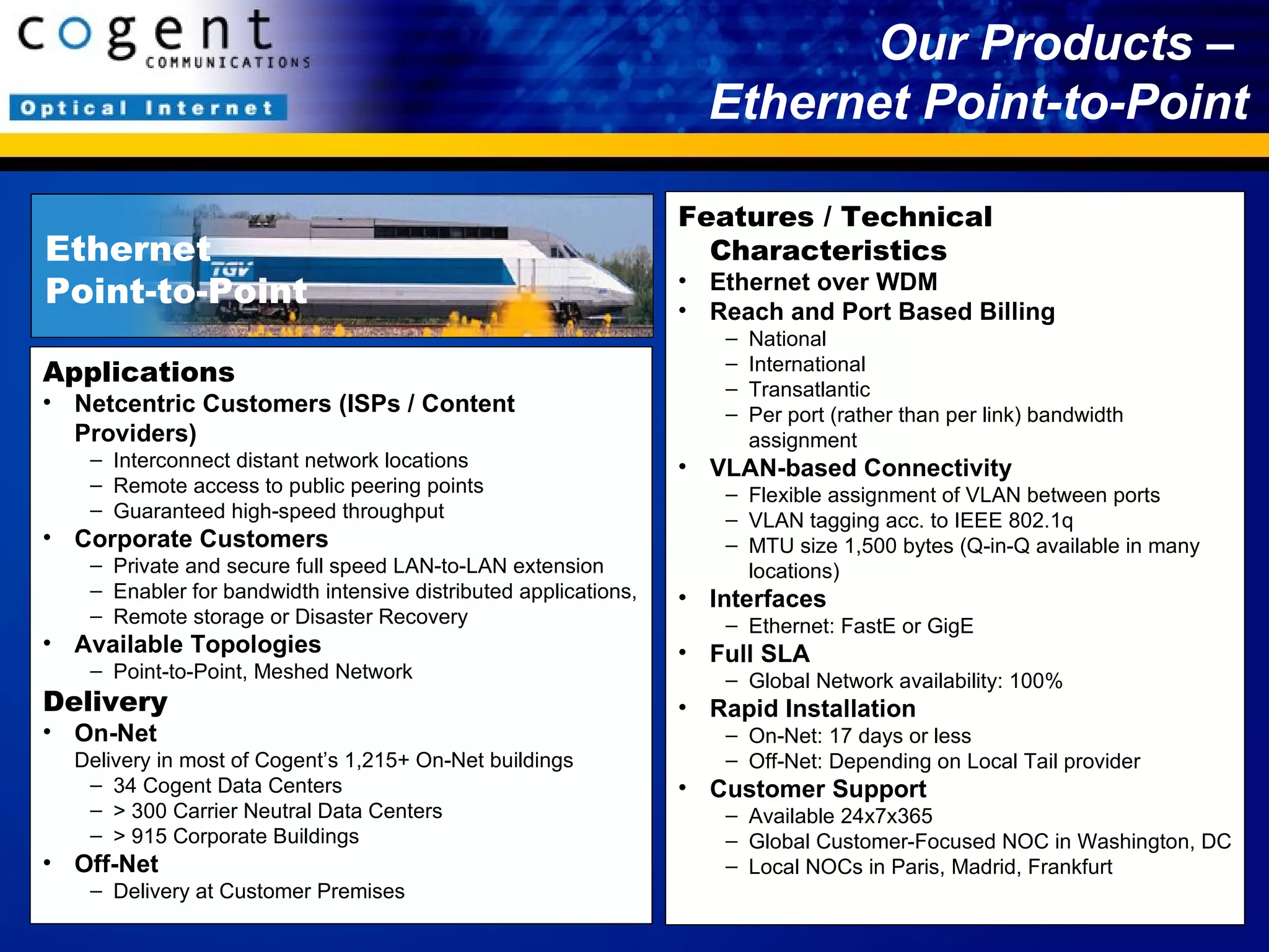 Our Products –  Ethernet Point-to-Point Applications Netcentric Customers (ISPs / Content Providers) Interconnect distant network locations Remote access to public peering points Guaranteed high-speed throughput Corporate Customers Private and secure full speed LAN-to-LAN extension  Enabler for bandwidth intensive distributed applications,  Remote storage or Disaster Recovery  Available Topologies Point-to-Point, Meshed Network Delivery On-Net Delivery in most of Cogent’s 1,215+ On-Net buildings 34 Cogent Data Centers > 300 Carrier Neutral Data Centers  > 915 Corporate Buildings Off-Net Delivery at Customer Premises Features / Technical Characteristics Ethernet over WDM Reach and Port Based Billing National International Transatlantic Per port (rather than per link) bandwidth assignment VLAN-based Connectivity Flexible assignment of VLAN between ports VLAN tagging acc. to IEEE 802.1q MTU size 1,500 bytes (Q-in-Q available in many locations) Interfaces Ethernet: FastE or GigE Full SLA Global Network availability: 100%  Rapid Installation On-Net: 17 days or less Off-Net: Depending on Local Tail provider Customer Support Available 24x7x365 Global Customer-Focused NOC in Washington, DC Local NOCs in Paris, Madrid, Frankfurt Ethernet  Point-to-Point 