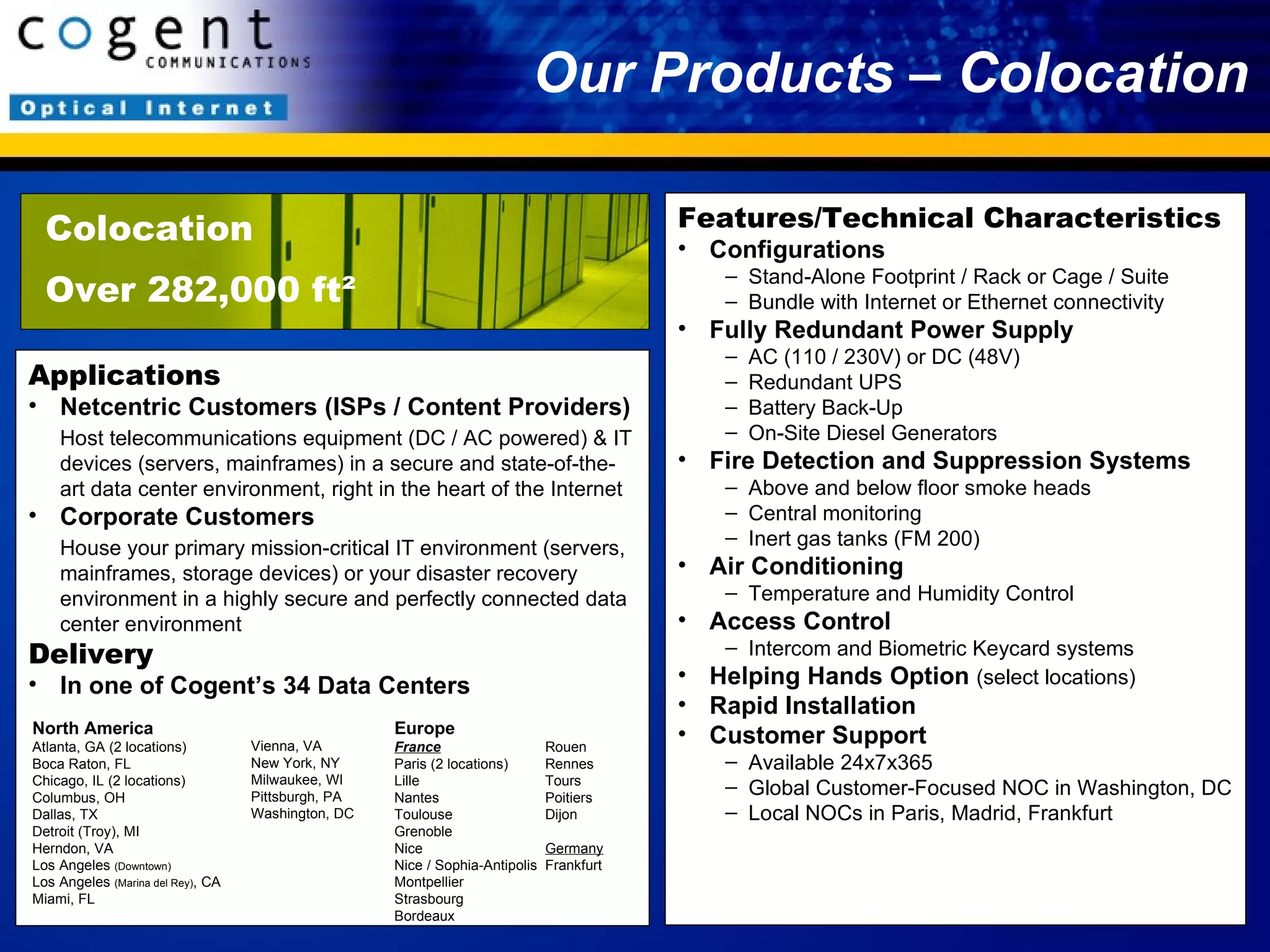 Our Products – Colocation Colocation Over 282,000 ft² Applications Netcentric Customers (ISPs / Content Providers) Host telecommunications equipment (DC / AC powered) & IT devices (servers, mainframes) in a secure and state-of-the-art data center environment, right in the heart of the Internet Corporate Customers House your primary mission-critical IT environment (servers, mainframes, storage devices) or your disaster recovery environment in a highly secure and perfectly connected data center environment Delivery In one of Cogent’s 34 Data Centers Features/Technical Characteristics Configurations Stand-Alone Footprint / Rack or Cage / Suite Bundle with Internet or Ethernet connectivity Fully Redundant Power Supply AC (110 / 230V) or DC (48V)  Redundant UPS Battery Back-Up On-Site Diesel Generators Fire Detection and Suppression Systems Above and below floor smoke heads Central monitoring Inert gas tanks (FM 200) Air Conditioning Temperature and Humidity Control Access Control Intercom and Biometric Keycard systems Helping Hands Option  (select locations) Rapid Installation Customer Support Available 24x7x365 Global Customer-Focused NOC in Washington, DC Local NOCs in Paris, Madrid, Frankfurt North America Atlanta, GA (2 locations) Boca Raton, FL Chicago, IL (2 locations) Columbus, OH Dallas, TX Detroit (Troy), MI Herndon, VA Los Angeles  (Downtown) Los Angeles  (Marina del Rey) , CA Miami, FL Europe France Paris (2 locations) Lille Nantes Toulouse Grenoble Nice Nice / Sophia-Antipolis Montpellier Strasbourg Bordeaux Rouen Rennes Tours Poitiers Dijon Germany Frankfurt Vienna, VA New York, NY Milwaukee, WI Pittsburgh, PA Washington, DC 