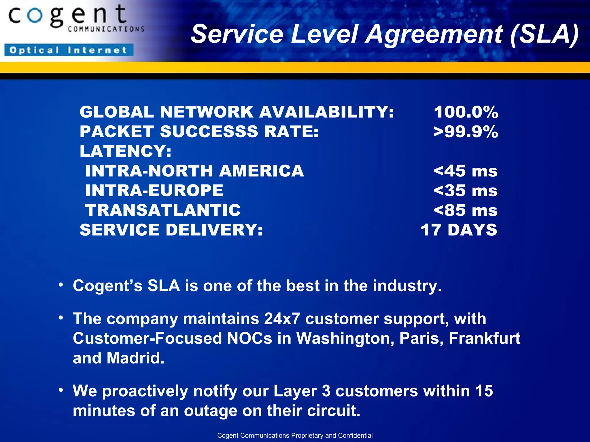 Service Level Agreement (SLA) GLOBAL NETWORK AVAILABILITY: 100.0% PACKET SUCCESSS RATE: >99.9% LATENCY:  INTRA-NORTH AMERICA <45 ms  INTRA-EUROPE <35 ms  TRANSATLANTIC <85 ms SERVICE DELIVERY:   17 DAYS Cogent’s SLA is one of the best in the industry. The company maintains 24x7 customer support, with Customer-Focused NOCs in Washington, Paris, Frankfurt and Madrid.  We proactively notify our Layer 3 customers within 15 minutes of an outage on their circuit. Cogent Communications Proprietary and Confidential 