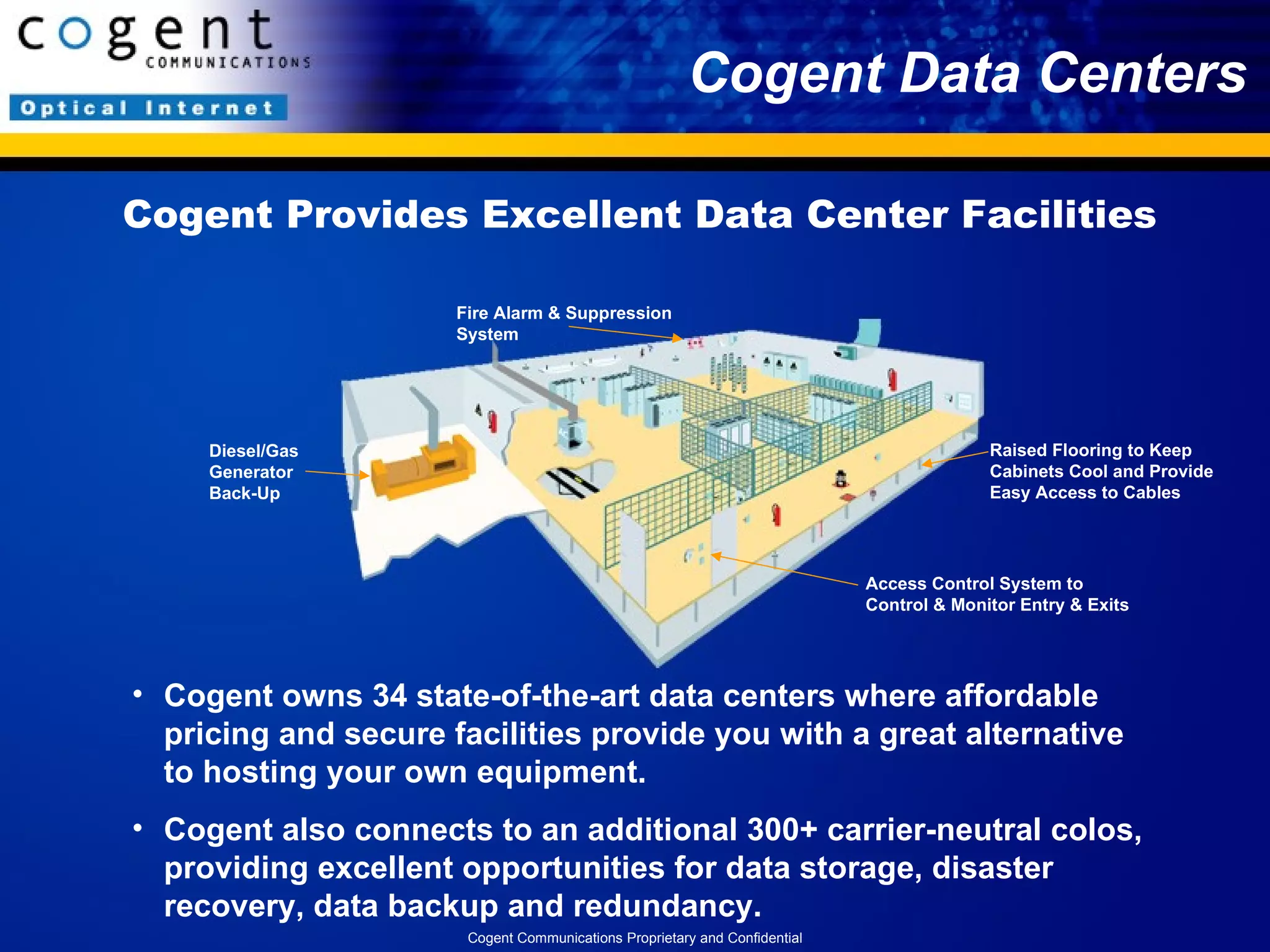 Cogent Data Centers Cogent owns 34 state-of-the-art data centers where affordable pricing and secure facilities provide you with a great alternative to hosting your own equipment. Cogent also connects to an additional 300+ carrier-neutral colos, providing excellent opportunities for data storage, disaster recovery, data backup and redundancy. Cogent Provides Excellent Data Center Facilities Diesel/Gas Generator Back-Up Raised Flooring to Keep Cabinets Cool and Provide Easy Access to Cables Access Control System to Control & Monitor Entry & Exits Fire Alarm & Suppression System Cogent Communications Proprietary and Confidential 
