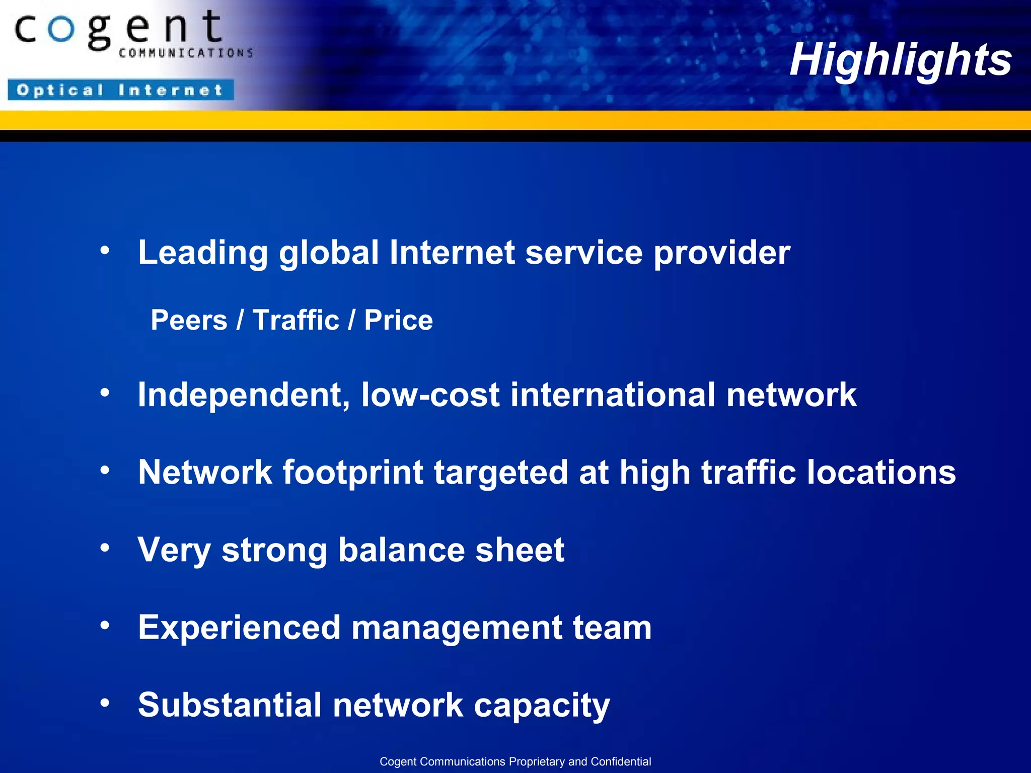Highlights Leading global Internet service provider  Peers / Traffic / Price Independent, low-cost international network Network footprint targeted at high traffic locations  Very strong balance sheet Experienced management team  Substantial network capacity Cogent Communications Proprietary and Confidential 