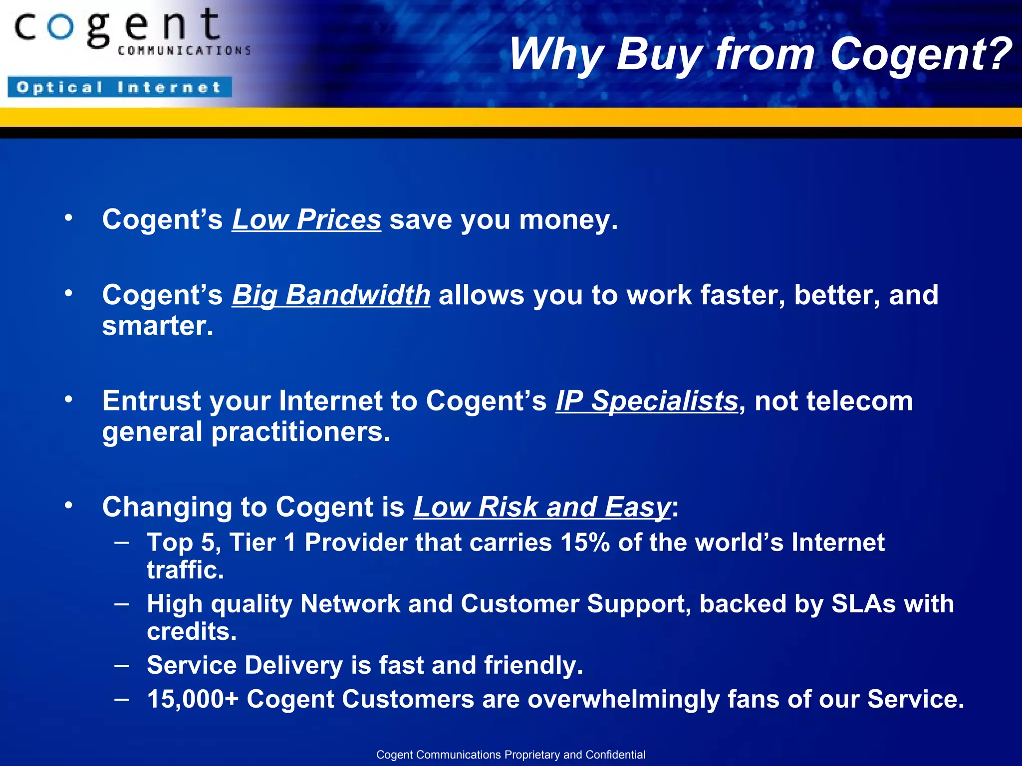 Why Buy from Cogent? Cogent’s  Low Prices  save you money. Cogent’s  Big Bandwidth  allows you to work faster, better, and smarter.  Entrust your Internet to Cogent’s  IP Specialists , not telecom general practitioners. Changing to Cogent is  Low Risk and Easy : Top 5, Tier 1 Provider that carries 15% of the world’s Internet traffic. High quality Network and Customer Support, backed by SLAs with credits. Service Delivery is fast and friendly. 15,000+ Cogent Customers are overwhelmingly fans of our Service. Cogent Communications Proprietary and Confidential 