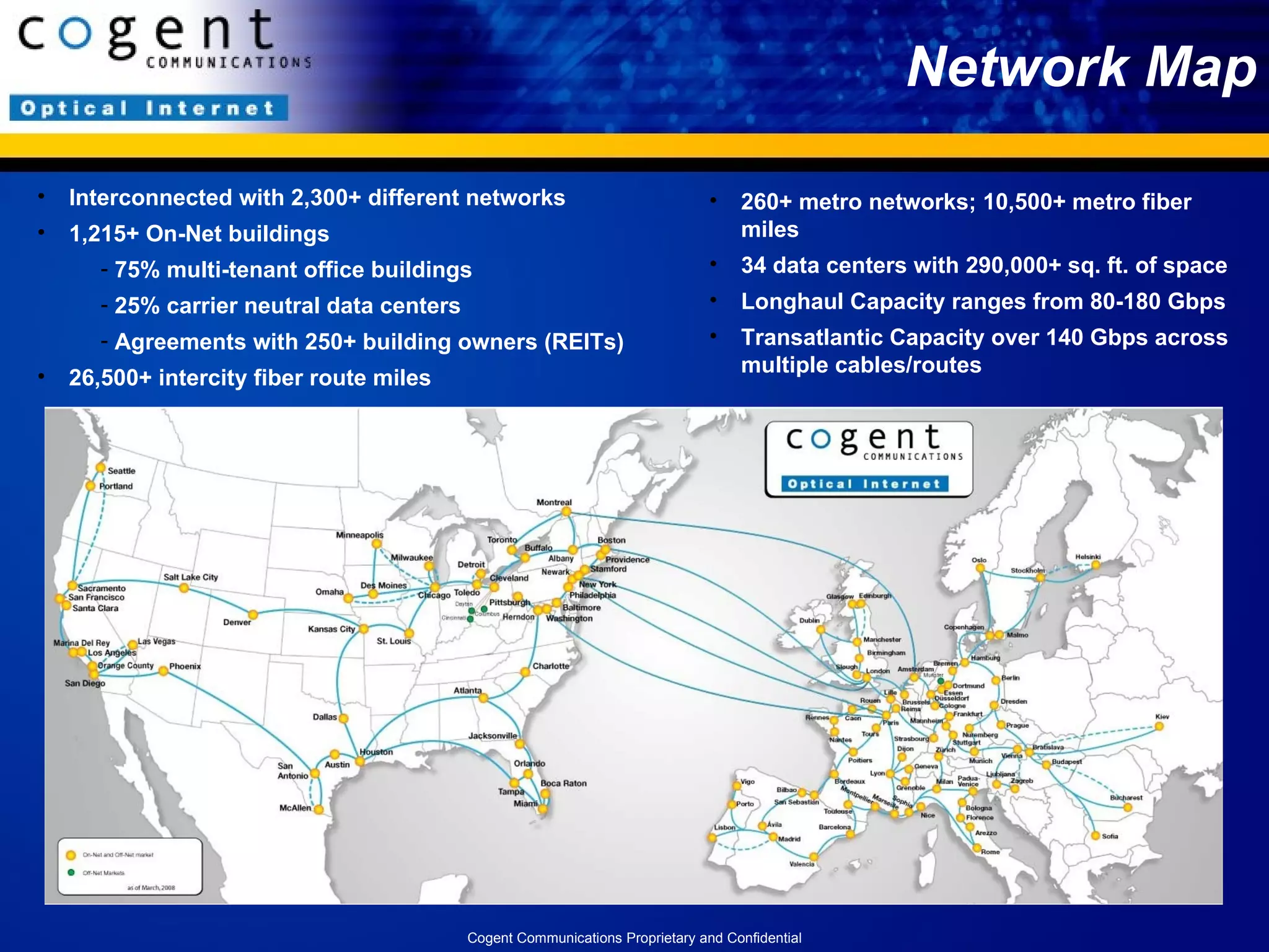 Network Map Interconnected with 2,300+ different networks  1,215+ On-Net buildings 75% multi-tenant office buildings 25% carrier neutral data centers Agreements with 250+ building owners (REITs) 26,500+ intercity fiber route miles 260+ metro networks; 10,500+ metro fiber miles 34 data centers with 290,000+ sq. ft. of space Longhaul Capacity ranges from 80-180 Gbps  Transatlantic Capacity over 140 Gbps across multiple cables/routes Cogent Communications Proprietary and Confidential 